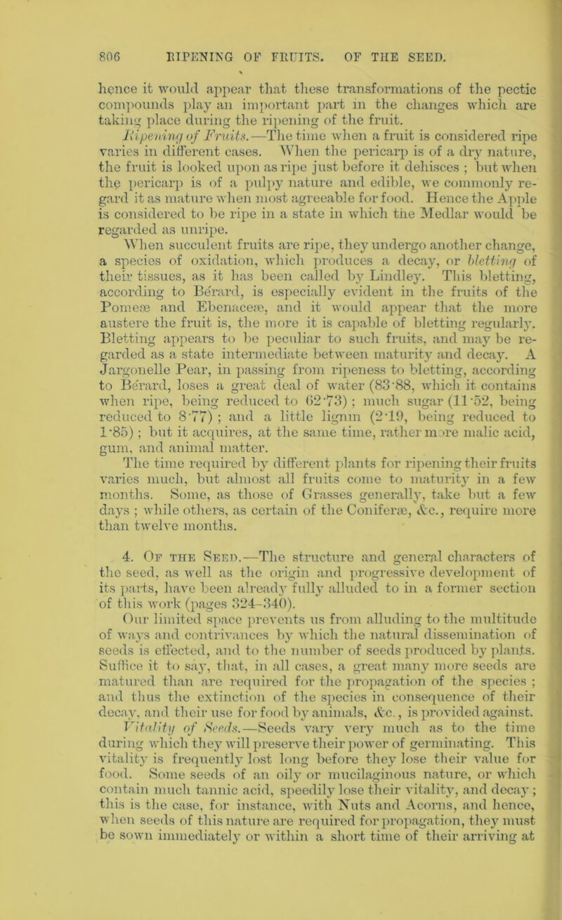 lienee it would appear that these transformations of the pectic compounds play an important part in the changes which are taking place during the ripening of the fruit. jRipening of Fruits.—The time when a fruit is considered ripe varies in different cases. When the pericarp is of a dry nature, the fruit is looked upon as ripe just before it dehisces ; but when the pericarp is of a pulpy nature and edible, we commonly re- gard it as mature when most agreeable for food. Hence the Apple is considered to be ripe in a state in which the Medlar would be regarded as unripe. When succulent fruits are ripe, they undergo another change, a species of oxidation, which produces a decay, or bletting of their tissues, as it has been called by Lindley. This bletting, according to Berard, is especially evident in the fruits of the Pomeoe and Ebenacese, and it would appear that the more austere the fruit is, the more it is capable of bletting regularly. Bletting appears to be peculiar to such fruits, and may be re- garded as a state intermediate between maturity and decay. A Jargonelle Pear, in passing from ripeness to bletting, according to Berard, loses a great deal of water (83'88, which it contains when ripe, being reduced to 62'73); much sugar (11'52, being reduced to 8'77) ; and a little lignm (2 TO, being reduced to 1'85) ; but it acquires, at the same time, rather more malic acid, gum, and animal matter. The time required by different plants for ripening their fruits varies much, but almost all fruits come to maturity in a few months. Some, as those of Grasses generally, take but a few days ; while others, as certain of the Coniferae, Ac., require more than twelve months. 4. Of the Seed.—The structure and general characters of the seed, as well as the origin and progressive development of its parts, have been already fully alluded to in a former section of this work (pages 324-340). Our limited space prevents us from alluding to the multitude of ways and contrivances by which the natural dissemination of seeds is effected, and to the number of seeds produced by plants. Suffice it to s;ij', that, in all cases, a great many more seeds are matured than are required for the propagation of the species ; and thus the extinction of the species in consequence of their decay, and their use for food by animals, Ac., is provided against. Vitality of Seeds.—Seeds vary very much as to the time during which they will preserve their power of germinating. This vitality is frequently lost long before they lose their value for food. Some seeds of an oily or mucilaginous nature, or which contain much tannic acid, speedily lose their vitality, and decay; this is the case, for instance, with Nuts and Acorns, and hence, when seeds of this nature are required for propagation, they must be sown immediately or within a short time of their arriving at