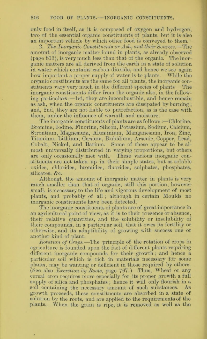 only food in itself, as it is composed of oxygen and hydrogen, two of the essential organic constituents of plants, but it is also an important vehicle by which other food is conveyed to them. 2. The Inorganic Constituents or Ash, and their Sources.—The amount of inorganic matter found in plants, as already observed (page 813), is very much less than that of the organic. The inor- ganic matters are all derived from the earth in a state of solution in water which contains carbon dioxide, and hence we see again how important a proper supply of water is to plants. While the organic constituents are the same for all plants, the inorganic con- stituents vary very much in the different species of plants The inorganic constituents differ from the organic also, in the follow- ing particulars:—1st, they are incombustible, and hence remain as ash, when the organic constituents are dissipated by burning; and, 2nd, they are not liable to putrefaction, as is the case with them, under the influence of warmth and moisture. The inorganic constituents of plants are as follows :—Chlorine, Bromine, Iodine, Fluorine, Silicon, Potassium, Sodium, Calcium, Strontium, Magnesium, Aluminium, Manganesium, Iron, Zinc, Titanium, Lithium, Caesium, Rubidium, Arsenic, Copper, Lead, Cobalt, Nickel, and Barium. Some of these appear to be al- most universally distributed in varying proportions, but others are only occasionally met with. These various inorganic con- stituents are not taken up in their simple states, but as soluble oxides, chlorides, bromides, fluorides, sulphates, phosphates, silicates, Ac. Although the amount of inorganic matter in plants is very much smaller than that of organic, still this portion, however small, is necessary to the life and vigorous development of most plants, and probably of all; although in certain Moulds no inorganic constituents have been detected. The inorganic constituents of plants are of great importance in an agricultural point of view, as it is to their presence or absence, their relative quantities, and the solubility or insolubility of their compounds, in a particular soil, that it owes its fertility or otherwise, and its adaptibility of growing with success one or another kind of plant. Rotation of Crops.—The principle of the rotation of crops in agriculture is founded upon the fact of different plants requiring different inorganic compounds for their growth ; and hence a particular soil which is rich in materials necessary for some plants, may be wanting or deficient in those required by others. (See also Excretion by Roots, page 767.) Thus, Wheat or any cereal crop requires more especially for its proper growth a full supply of silica and phosphates ; hence it will only flourish in a soil containing the necessary amount of such substances. As growth proceeds, these constituents are absorbed in a state of solution by the roots, and are applied to the requirements of the plants. When the grain is ripe, it is removed as well as the