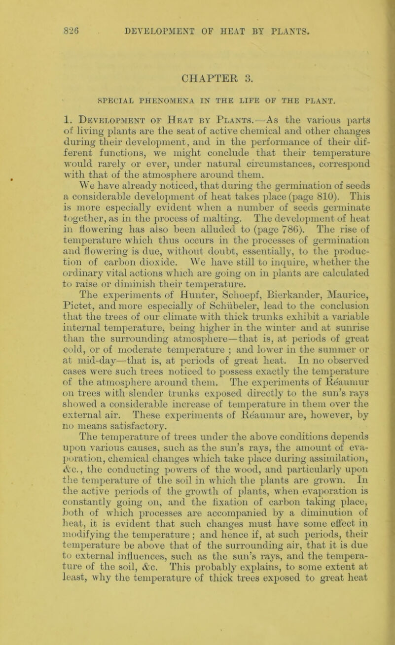 CHAPTER 3. SPECIAL PHENOMENA IN THE LIFE OF THE PLANT. 1. Development of Heat by Plants.—As the various parts of living plants are the seat of active chemical and other changes during their development, and in the performance of their dif- ferent functions, we might conclude that their temperature would rarely or ever, under natural circumstances, correspond with that of the atmosphere around them. We have already noticed, that during the germination of seeds a considerable development of heat takes place (page 810). This is more especially evident when a number of seeds germinate together, as in the process of malting. The development of heat in flowering has also been alluded to (page 78G). The rise of temperature which thus occurs in the processes of germination and flowering is due, without doubt, essentially, to the produc- tion of carbon dioxide. We have still to inquire, whether the ordinary vital actions which are going on in plants are calculated to raise or diminish their temperature. The experiments of Hunter, Schoepf, Bierkander, Maurice, Pictet, and more especially of Schiibeler, lead to the conclusion that the trees of our climate with thick trunks exhibit a variable internal temperature, being higher in the winter and at sunrise than the surrounding atmosphere—that is, at periods of great cold, or of moderate temperature ; and lower in the summer or at mid-day—that is, at periods of great heat. In no observed cases were such trees noticed to possess exactly the temperature of the atmosphere around them. The experiments of Reaumur on trees with slender trunks exposed directly to the sun’s rays showed a considerable increase of temperature in them over the external air. These experiments of Reaumur are, however, by no means satisfactory. The temperature of trees under the above conditions depends upon various causes, such as the sun’s rays, the amount of eva- poration, chemical changes which take place during assimilation, Ac., the conducting powers of the wood, and particularly upon the temperature of the soil in which the plants are grown. In the active periods of the growth of plants, when evaporation is constantly going on, and the fixation of carbon taking place, both of which processes are accompanied by a diminution of heat, it is evident that such changes must have some effect in modifying the temperature ; and hence if, at such periods, their temperature be above that of the surrounding air, that it is due to external influences, such as the sun’s rays, and the tempera- ture of the soil, Ac. This probabty explains, to some extent at least, why the temperature of thick trees exposed to great heat