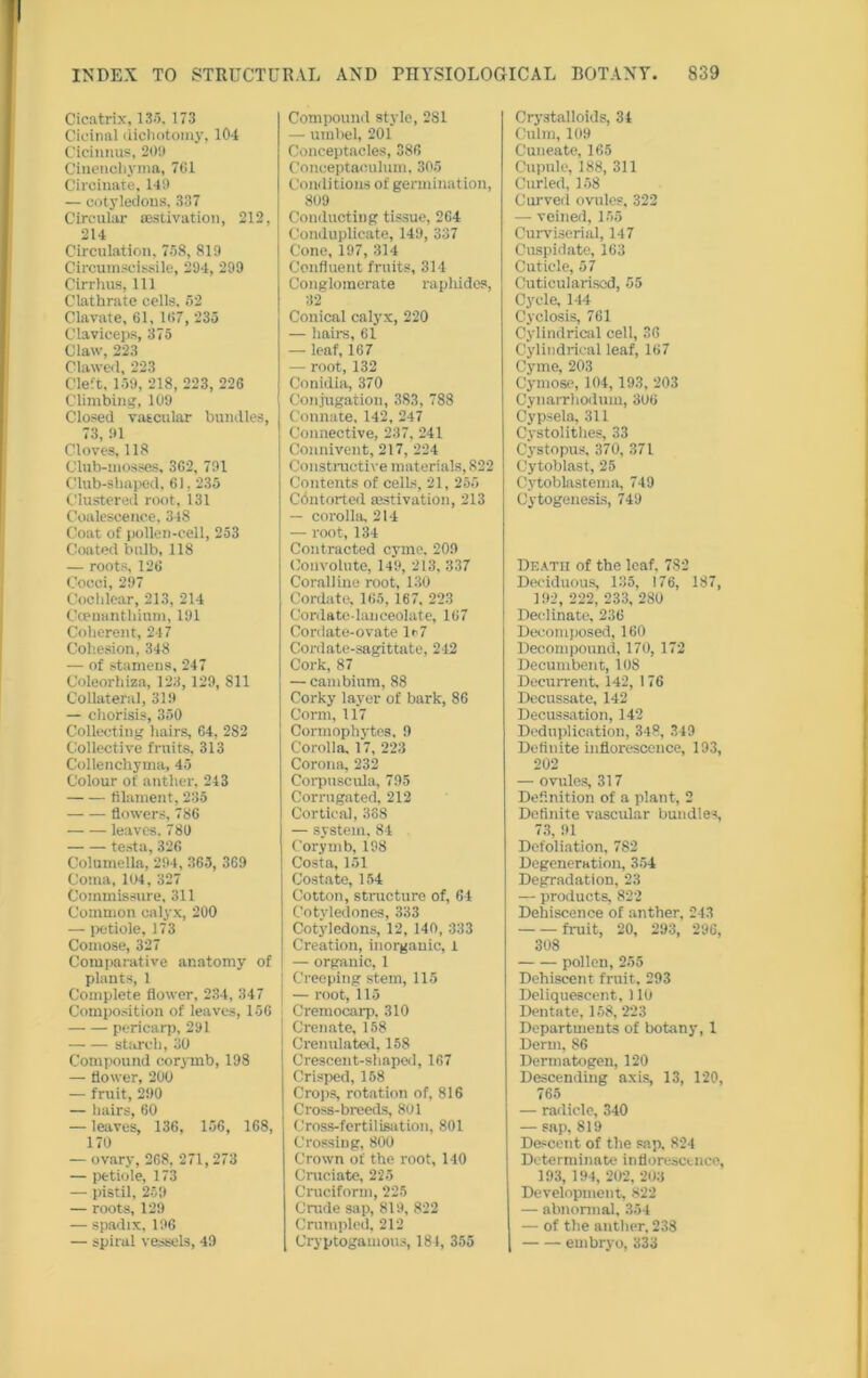 Cicatrix, 133, 173 Cicinal dichotomy, 104 Cicinnus, 209 Cinencbyma, 761 Ciroinate, 149 — cotyledons, 337 Circular {estivation, 212, 214 Circulation, 738, 819 Circumscissile, 294, 299 Cirrhus, 111 Clathrate cells, 32 Clavate, 61, 167, 235 Claviceps, 375 Claw, 223 Clawed, 223 Cleft. 159, 218, 223, 226 Climbing, 109 Closed vascular bundles, 73, 91 Cloves, 118 Club-mosses, 362, 791 Club-shaped, 61. 235 Clustered root, 131 Coalescence, 348 Coat of pollen-cell, 253 Coated bulb, 118 — roots, 126 Cocci, 297 Cochlear, 213, 214 Coenanthium, 191 Coherent, 247 Cohesion, 348 — of stamens, 247 Coleorhiza, 123, 129, 811 Collateral, 319 — chorisis, 350 Collecting hairs, 64, 282 Collective fruits, 313 C'ollenchyma, 45 Colour of anther, 243 filament, 235 flowers, 786 leaves. 780 testa, 326 Columella, 294, 363, 369 Coma, 104 , 327 Commissure, 311 Common calyx, 200 — petiole, 173 Coinose, 327 Comparative anatomy of plants, 1 Complete flower, 234, 347 Composition of leaves, 156 —• — pericarp, 291 starch, 30 Compound corymb, 198 — flower, 200 — fruit, 290 — hairs, 60 — leaves, 136, 156, 168, 170 — ovary, 268, 271,273 — petiole, 173 — pistil, 259 — roots, 129 — spadix, 196 — spiral vessels, 49 Compound style, 281 — umbel, 201 Conceptacles, 386 Conceptaculum. 305 Conditions of germination, 809 Conducting tissue, 264 Conduplicate, 149, 337 Cone, 197, 314 Confluent fruits, 314 Conglomerate raphides, 32 Conical calyx, 220 — hairs, 61 — leaf, 167 — root, 132 Conidia, 370 Conjugation, 383, 788 Connate. 142, 247 Connective, 237, 241 Connivent, 217, 224 Constructive materials, 822 Contents of cells, 21, 255 Contorted aestivation, 213 — corolla, 214 — root, 134 Contracted cyme, 209 Convolute, 149, 213, 337 Coralline root, 130 Cordate. 165, 167, 223 Cordate-lanceolate, 167 Cordate-ovate lr7 Cordate-sagittate, 242 Cork, 87 — cambium, 88 Corky layer of bark, 86 Corm, 117 Cormophytes, 9 Corolla. 17, 223 Corona, 232 Corpuscula, 795 Corrugated, 212 Cortical, 388 — system, 84 Corymb, 198 Costa, 151 Costate, 154 Cotton, structure of, 64 Cotyledones, 333 Cotyledons, 12, 140, 333 Creation, inorganic, 1 — organic, 1 Creeping stem, 115 — root, 115 Cremocarp. 310 Crenate, 158 Crenulated, 158 Crescent-shaped, 167 Crisped, 158 Crops, rotation of, 816 Cross-breeds, 801 Cross-fertilisation, 801 Crossing, 800 Crown of the root, 140 Cruciate, 225 Cruciform, 225 Crode sap, 819, 822 Crumpled, 212 Cryptogamous, 184, 355 Crystalloids, 34 Culm, 109 Cuneate, 165 Cupule, 188, 311 Curled, 158 Curved ovules, 322 — veined, 155 Curviserial, 147 Cuspidate, 163 Cuticle, 57 Cuticularised, 55 Cycle, 144 Cyclosis, 761 Cylindrical cell, 36 Cylindrical leaf, 167 Cyme, 203 Cymose, 104,193, 203 Cynarrhodum, 306 Cypsela, 311 Cystolithes, 33 Cystopus, 370, 371 Cytoblast, 25 Cytoblastema, 749 Cytogenesis, 749 Death of the leaf, 782 Deciduous, 135, 176, 187, 192, 222, 233, 280 Deelinate, 236 Decomposed, 160 Decompound, 170, 172 Decumbent, 108 Decurrent. 142, 176 Decussate, 142 Decussation, 142 Deduplication, 348, 349 Definite inflorescence, 193, 202 —- ovules, 317 Definition of a plant, 2 Definite vascular bundles, 73, 91 Defoliation, 782 Degeneration, 354 Degradation, 23 — products, 822 Dehiscence of anther, 243 — — fruit, 20, 293, 296, 308 pollen, 255 Dehiscent fruit, 293 Deliquescent, 110 Dentate, 158, 223 Departments of botany, 1 Derm, 86 Dermatogen, 120 Descending axis, 13, 120, 765 — radicle, 340 — sap, 819 Descent of the sap. 824 Determinate inflorescence, 193, 194, 202, 203 Development, 822 — abnormal, 354 — of the anther, 238 embryo, 333