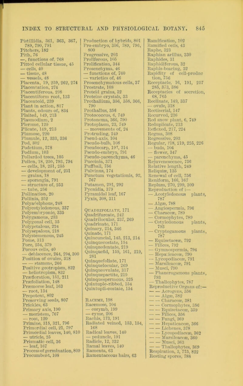 Pistillidia, 361, 3C3, 367, 789, 790, 791 Pitchers, 182 Pith, 76 —, functions of. 768 Pitted cellular tissue, 45 — cells, 40 — tissue, 48 — vessels, 48 Placenta, 19, 259, 262, 274 Placentae ion, 274 Placentiferous, 298 Placentiform root, 133 Placentoid, 239 Plant in action, 817 Plants, odours of, 834 Plaited, 149, 213 Plasmodium, 2 Plerome, 120 Plicate, 149, 213 Plumose, 220 Plumule, 12, 333, 336 Pod, 302 Podetium, 378 Podium, 103 Pollarded trees, 105 Pollen, 18, 250, 793, 794 — cells, 18, 251, 255 — development of, 251 — grains, 18 — sporangia, 791 — structure of, 253 — tube, 256 Pollination, 20 Pollinia, 252 Polyadelphous, 248 Polycotvledonous, 337 Polyembryonic, 335 Polygamous, 233 Polygonal cell, 35 Polypetalous, 224 Polysepalous, 218 Polystemenous, 245 Pome, 313 Pore, 254, 379 Porous cells, 40 — detiiscence, 244, 294,300 Position of ovules, 318 stamens, 246 Positive geotropism, 832 — heliotropism, 832 Prsefloration, 151, 211 Prsefoliation, 148 Prfemorse leaf, 163 — root, 134 Prepotent, 802 Preserving seeds, 807 Prickles, 63 Primary axis, 190 — meristem, 767 — root, 120 Primine, 315, 321, 796 Primordial cell, 21, 797 Primordial leaves, 140, 810 — utricle, 25 Prismatic cell, 36 — leaf, 167 Process of germination, 809 Procumbent, 108 Production of hybrids, 801 Pro-embryo, 356, 789, 796, 800 Progressive, 203 Proliferous, 105 Prolification, 344 Prosenchyma, 46 — functions of, 760 — varieties of, 46 Prosenchymatous cells, 37 Prostrate, 108 Proteid grains, 32 Proteine crystals, 33 Prothallium, 356, 358, 366, 790 Prothallus, 356 Protococcus, 6, 749 Protonema, 366, 790 Protoplasm, 23, 749 — movements of, 24 Protruding, 249 Psetid-axis, 104 Pseudo-bulb, 108 Pseudocarp, 197, 314 Pseudo-embryo, 791 Pseudo-parenchyma, 46 Puccinia, 371 Puffball, 756 Pulvinus, 174 Punctual vegetationis, 92, 767 Putamen, 291, 292 Pycnidia, 379 Pyramidal loaf, 167 Pyxis, 308, 311 QTTArmiFOLTATE, 171 Quadrifurcate, 242 Quadrilocular, 237, 269 Quadrinate, 171 Quinary, 214, 346 Quin ate, 171 Quincuncial, 145, 213, 214 Quinquecostate, 154 Quinquedentate, 219 Quinquefid, 159, 161, 219, 281 Quinquefoliate, 171 Quinquelocular, 269 Quinqueovulate, 317 Quinquepartite, 219 Quinquespermous, 325 Quintuple-ribbed, 154 Quintupli-costate, 154 Raceme, 198 Racemose, 104 — corymb, 199 — cyme, 206 Rachis, 173. 191 Radiated veined, 153, 154, 168 Radical leaves, 140 — peduncle, 191 Radicle, 12, 332 Ramal leaves, 140 Ramenta, 63 Ramentaccous hairs, 63 Ramification, 102 Ramified cells, 43 Raphe, 323 Raphian arillus, 330 Raphides, 31 Raphidiferous, 32 Raphis-bearing, 32 Rapidity of cell-produc tion, 756 Receptacle, 16, 191, 257 285, 373, 386 Receptacles of secretion, 68, 765 Reclinate, 149, 337 — ovule, 318 Rectiserial, 147 Recurved, 236 Red snow plant, 6, 719 Reduplicate, 213 Reflexed, 217, 224 Regma, 308 Regressive, 203 Regular, >18, 219, 225, 226 — buds, 104 — flower, 347 — parenchyma, 45 Rejuvenescence, 756 Relative length, 249 Reliquim, 135 Renewal of cell, 756 Reniform. 166, 167 Replum, 270, 299, 309 Reproduction of :— — Acotyledonous plants, 787 — Algae, 788 — Angiospermia, 796 — Characeae, 789 — Cormophytes, 789 — Cotvledonous plants, 793 — Cryptogamous plants, 787 — Equisetaceae, 792 — Filices, 792 -— Gymnospermia, 794 — Hepa.icaceoe, 790 — Lycopodiacese, 791 — Marsileacese, 791 — Musci, 790 — Phanerogamous plants, 793 — Tliallopliytes, 787 Reproductive Organs of:— Acrogens, 356 Alga?, 382 Characcfe, 381 Cormophytes, 356 Equisetaceoe, 359 Filices, 356 Fungi, 369 Hepatieacen?, 366 Lichenes, 378 Lycopodiacese, 362 Marsileacese, 360 Musci, 363 Thallophytes, 369 Respiration, 3, 775, 822 Rcstiug spores, 788