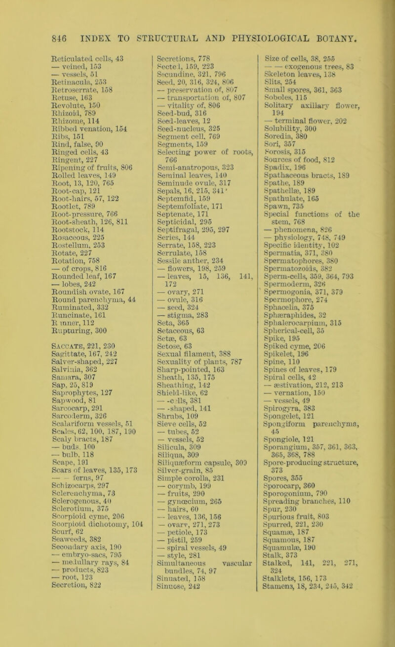 Reticulated cells, 43 — veined, 153 — vessels, 51 Retinacula, 253 Retroserrate, 158 Retuse, 183 Revolute, 150 Rhizoid, 789 Rhizome, 114 Ribbed venation, 154 Ribs, 151 Rind, false, 90 Ringed cells, 43 Ringent, 227 Ripening of fruits, 806 Rolled leaves, 149 Root, 13, 120, 765 Root-cap, 121 Root-hairs, 57, 122 Rootlet, 789 Root-pressure, 766 Root-sheath, 126, 811 Rootstock, 114 Rosaceous, 225 Rostellum, 253 Rotate, 227 Rotation, 758 — of crops, 816 Rounded leaf, 167 — lobes, 242 Roundish ovate, 167 Round parenchyma, 44 Ruminated, 332 Runcinate, 161 R inner, 112 Rupturing, 300 Saccate, 221, 2-30 Sagittate, 167, 242 Salver-shaped, 227 Salviuia, 362 Samara, 307 Sap, 25, 819 Saprophytes, 127 Sap wood, 81 Saroocarp, 291 Sarcoderm, 326 Scalariform vessels, 51 Scales, 62, 100, 187, 190 Scaly bracts, 187 — buds. 100 — bulb. 118 Scape, 191 Scars of leaves, 135,173 — ferns, 97 Schizocarps, 297 Sclerenchyma, 73 Sclerogenous. 40 Sclerotium, 375 Scorpioid cyme, 206 Seorpioid dichotomy, 104 Scurf, 62 Seaweeds, 382 Secondary axis, 190 — embryo-sacs, 795 — medullary rays, 84 — products, 823 — root, 123 Secretion, 822 Secretions, 778 Sectel, 159, 223 Secundine, 321. 796 Seed. 20, 316, 324, 806 — preservation of, 807 — transportation of, 807 — vitality of, 806 Seed-bud, 316 Seed-leaves, 12 Seed-nucleus, 325 Segment cell. 769 Segments, 159 Selecting power of roots, 766 Semi-anatropous, 323 Seminal leaves, 140 Seminude ovule, 317 Sepals, 16, 215, 341’ Septemfld, 159 Septemfoliate, 171 Septenate, 171 Septicidal, 295 Septifragal, 295, 297 Series, 144 Serrate, 158, 223 Serrulate, 158 Sessile anther, 234 — flowers, 198, 259 — leaves, 15, 136, 141, 172 — ovary, 271 — ovule, 316 — seed, 324 — stigma, 283 Seta, 365 Setaceous, 63 Setae, 63 Setose, 63 Sexual filament, 388 Sexuality of plants, 787 Sharp-pointed, 163 Sheath, 135,175 Sheathing, 142 Shield-lilte, 62 —-c ills, 381 — -shaped, 141 Shrubs, 109 Sieve cells, 52 — tubes, 52 — vessels, 52 Silicula, 309 Siliqua, 309 Siliquaeform capsule, 309 Silver-grain, 85 Simple corolla, 231 — corymb, 199 — fruits, 290 — gyneecium, 265 — hairs, 60 — leaves, 136,156 — ovarv, 271, 273 — petiole, 173 — pistil, 259 — spiral vessels, 49 — style, 281 Simultaneous vascular bundles, 74, 97 Sinuated, 158 Sinuose. 242 Size of cells, 38. 256 exogenous trees, 83 Skeleton leaves, 138 Slits, 254 Small spores, 361, 363 Soboles, 115 Solitary axillarv flower, 194 — terminal flower, 202 Solubility, 300 Soredia, 380 Sori, 357 Sorosis, 315 Sources of food, 812 Spadix, 196 Spathaceous bracts, 1S9 Spathe, 189 Spathelke, 189 Spathulate, 165 Spawn, 735 Special functions of the stem, 768 — phenomena, 826 — physiology, 748, 749 Specific identity, 102 Spermatia, 371, 380 Spermatophores, 380 Spermatozoids, 382 Sperm-cells, 359, 364, 793 Spermoderm, 326 Spermogonia, 371, 379 Spermophore, 274 Sphacelia, 375 Sphaeraphides, 32 Sphaleroearpium, 315 Spherical-cell, 35 Spike, 195 Spiked cyme, 206 Spikelet, 196 Spine, 110 Spines of leaves, 179 Spiral cells, 42 — aestivation, 212, 213 — vernation, 150 — vessels, 49 Spirogyra, 383 Spongelet, 121 Spongiform parenchyma, 45 Spongiole, 121 Sporangium, 357, 361, 363, 365, 368, 788 Spore-producing structure, 373 Spores, 355 Sporocarp, 360 Sporogonium, 790 Spreading branches, 110 Spur, 230 Spurious fruit, 803 Spurred, 221, 230 Squamte, 187 Squamous, 187 Squamulaj, 190 Stalk, 373 Stalked, 141, 221, 271, 324 Stalklets, 156, 173 Stamen3, 18, 234, 245, 342