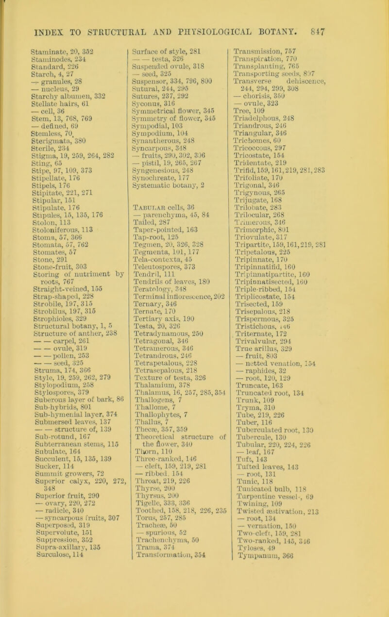 Staminate, 20, 332 Staminodes, 234 Standard, 22ti Starch, 4, 27 — granules, 28 — nucleus, 29 Starchy albumen, 332 Stellate hairs, 61 — cell, 36 Stem, 13, 768, 769 — defined, 69 Stemless, 70, Sterigmata, 380 Sterile, 234 Stigma, 19, 259, 264, 282 Sting, 65 Stipe, 97, 109, 373 Stipellate, 176 Stipels, 176 Stipitate, 221, 271 Stipular, 151 Stipulate, 176 Stipules, 15, 135, 176 Stolon, 113 Stoloniferous, 113 Stoma, 57, 366 Stomata, 57, 762 Stomates, 57 Stone, 291 Stone-fruit, 303 Storing of nutriment by roots, 767 Straight-veined, 155 Strap-shaped, 228 Strobile, 197, 315 Strobilus, 197, 315 Stropliioles, 329 Structural botany, 1, 5 Structure of anther, 238 carpel, 261 ovule, 319 pollen, 253 seed, 325 Struma, 174, 366 Style, 19, 259, 262, 279 Stylopodium, 258 Stylospores, 379 Suberous layer of bark, 86 Sub-hybrids, 801 Sub-hymenial layer. 374 Submersed leaves, 137 structure of, 139 Sub-rotund, 167 Subterranean stems, 115 Subulate, 164 Succulent, 15, 135, 139 Sucker, 114 Summit growers, 72 Superior calyx, 220, 272, 348 Superior fruit, 290 — ovary, 220, 272 — radicle, 310 — syncarpous fruits, 307 Superposed, 319 Super volute, 151 Suppression, 352 Supra-axillaty, 135 Surculose, 114 Surface of style, 281 testa, 326 Suspended ovule, 318 — seed, 325 Suspensor, 334, 736, 800 Sutural, 244, 295 Sutures, 237, 292 Sycouus, 316 Symmetrical flower, 345 Symmetry of flower, 345 Sympodial, 103 Sym podium, 104 Synantherous, 248 Syncarpous, 3-18 — fruits, 290,302, 306 — pistil, 19, 265, 267 Syngeuesious, 248 Synochreate, 177 Systematic botany, 2 Tabular cells, 36 — parenchyma, 45, 84 Tailed, 287 Taper-pointed, 163 Tap-root, 125 Tegmen, 20, 326, 328 Tegmenta, lol, 177 Tela-eontexta, 45 Teleutospores, 373 Tendril, 111 Tendrils of leaves, 180 Teratology, 348 Terminal inflorescence, 202 Ternary, 346 Ternate, 170 Tertiary axis, 190 Testa, 20, 326 Tetradynamous, 250 Tetragonal, 346 Tetramerous, 346 Tetrandrous, 246 Tetrapetalous, 228 Tetrasepalous, 218 Texture of testa, 326 Thalamium, 378 Thalamus, 16, 257, 285,354 Thallogens, 7 Tliallome, 7 Thallopliytes, 7 Thallus, 7 Thecas, 357, 359 Theoretical structure of the flower, 340 Tliorn, 110 Three-ranked, 146 — cleft, 159, 219, 281 — ribbed. 154 Throat, 219, 226 Thyrse, 200 Thyrsus, 200 Tigelle, 333, 336 Toothed, 158, 218, 226, 235 Torus, 257, 285 Trachea!, 50 — spurious, 52 Trachenchyma, 50 Tratna, 374 Transformation, 354 Transmission, 757 Transpiration, 770 Transplanting, 765 Transporting seeds. 8'.i7 Transverse dehiscence, 244, 294, 299, 308 — chorisis, 350 — ovule, 323 Tree, 109 Triadelphous, 248 Triandrous, 246 Triangular, 346 Trichomes, 60 Tricoccous, 297 Tricostate, 154 Tridentate, 219 Trifid, 159,161,219,281,283 Trifoliate, 170 Trigonal, 346 Trigynous, 265 Trijugate, 168 Trilobate, 283 Trilocular, 268 Trimerous, 346 Trimorphic, 801 Triovulate, 317 Tripartite, 159,161,219, 281 Tripetalous, 225 Tripinnate, 170 Tripinnatifid, 160 Tripiunatipartite, 160 Tripionatisected, 160 Triple-ribbed, 154 Triplicostate, 154 Trisected, 159 Trisepalous, 218 Trispermous, 325 Tristiclious, 146 Tritemate, 172 Trivalvular, 294 True arillus, 329 — fruit, 803 — netted venation, 154 — raphides, 32 — root. 120, 129 Truncate, 163 Truncated root, 134 Trunk, 109 Tryma, 310 Tube, 219, 226 Tuber, 116 Tuberculated root, 130 Tubercnle, 130 Tubular, 220, 224, 226 — leaf, 167 Tuft, 143 Tufted leaves, 143 — root, 131 Tunic, 118 Tuuicated bulb, 118 Turpentine vessel-, 69 Twining, 109 Twisted motivation, 213 — root, 134 —• vernation, 150 Two-deft, 159, 281 Two-ranked, 145, 346 Tyloses, 49 | Tympanum, 366