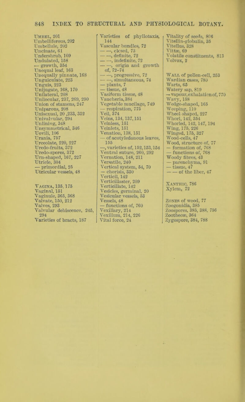 Umbel, 201 Umbelliferous, 202 Umbellule, 202 Uncinate, 61 Underslirub, 109 Undulated, 168 — growth, 354 Unequal leaf, 163 Unequally pinnate, 168 Unguiculate, 223 Unguis, 223 Unijugate, 168,170 Unilateral, 208 Unilocular, 237, 269, 290 Union of stamens, 247 Uniparous, 208 Unisexual, 20 ,233, 352 Univalvular, 294 Unlining, 348 Unsym metrical, 346 Uovili, 106 Urania, 757 Urceolate, 220, 227 Uredo-fruits, 372 Uredo-spores, 372 Urn-shaped, 167, 227 Utricle, 304 — primordial, 25 Utricular vessels, 48 V AG-INA, 135, 1/5 Vaginal, 151 Vaginule, 365, 368 Valvate, 150, 212 Valves, 293 Valvular dehiscence, 245, 294 Varieties of bracts, 187 Varieties of phyllotaxis. 144 Vascular bundles, 72 , closed, 73 , definite, 72 , indefinite, 72 , origin and growth of, 72-74 , progressive, 72 , simultaneous, 74 — plants, 7 — tissue, 48 Vasiform tissue, 48 Vaucheria,384 Vegetable mucilage, 749 — respiration, 775 Veil, 374 Veins, 134, 137,151 Veinless, 151 Veinlets, 151 Venation, 138,151 — of acotyledonous leaves, 155 —, varieties of, 152,153,154 Ventral suture, 260, 292 Vernation, 148, 211 Versatile, 240 Vertical system, 54, 70 — chorisis, 350 Verticil, 142 Verticiliaster, 209 Verticillate, 142 Vesicles, germinal, 20 Vesicular vessels, 53 Vessels, 48 — functions of, 760 Vexillary, 214 Vexillum, 214, 226 Vital force, 24 Vitality of seeds, 806 Vitellin-globulin, 35 Vitellus, 328 Vittffi, 69 Volatile constituents, 813 Volvox, 2 Wall of pollen-cell, 253 Wardian cases, 780 Warts, 65 Watery sap, 819 — vapour, exhalation of, 770 Wavy, 158 Wedge-shaped, 165 Weeping, 110 Wheel-shaped, 227 Whorl, 142, 354 Whorled, 142, 147, 194 Wing, 175, 226 Winged. 175, 327 Wood-cells, 47 Wood, structure of. 77 — formation of, 768 — functions of, 768 Woody fibres, 43 — parenchyma, 91 — tissue, 47 of the liber, 47 Xanthic. 7S6 Xylem, 72 Zones of wood. 77 Zoogonidia, 385 Zoospores, 385, 388, 756 Zoothecee, 364 Zygospore, 384, 788