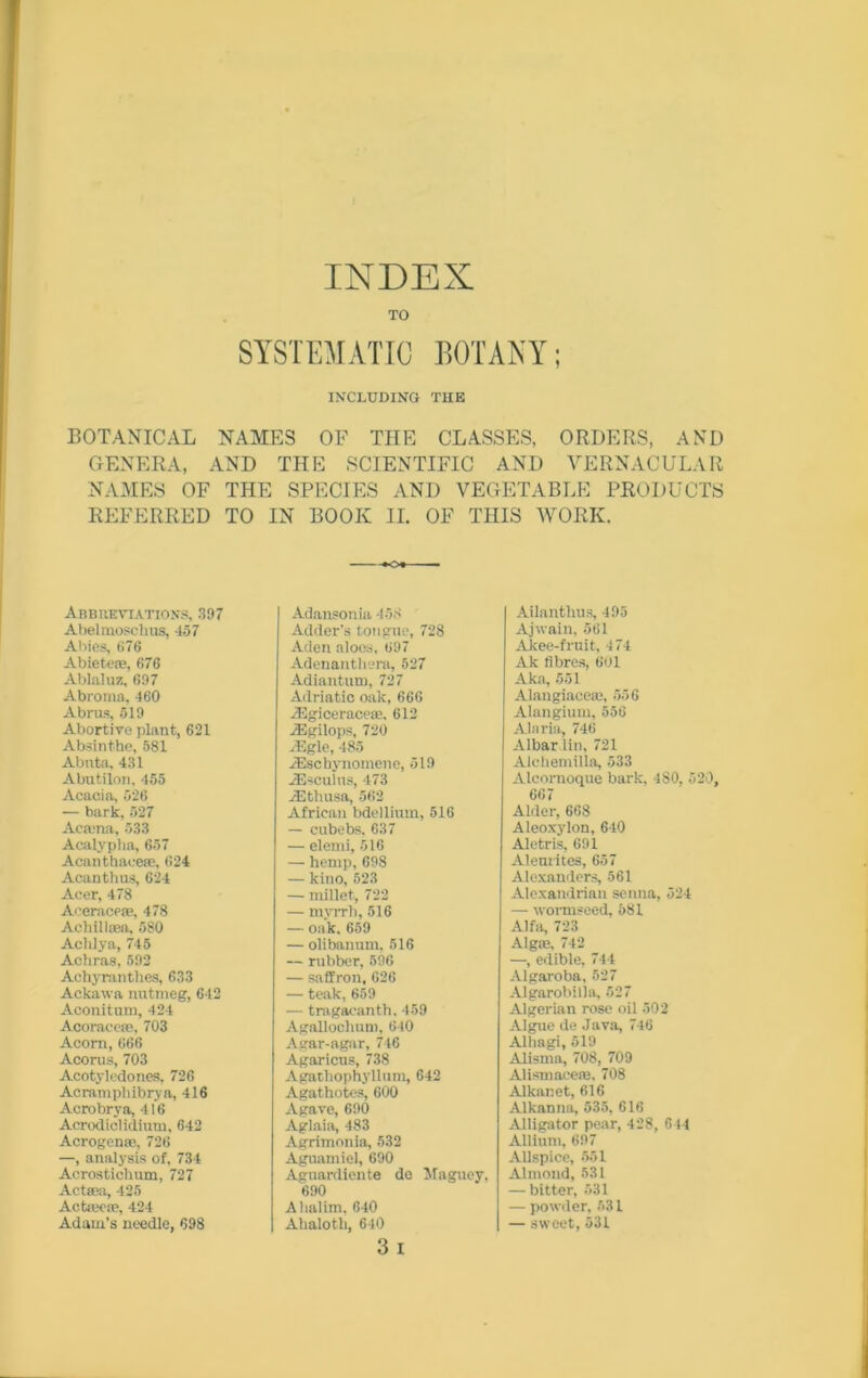 INDEX TO SYSTEMATIC BOTANY; INCLUDING THE BOTANICAL NAMES OF TIIE CLASSES, ORDERS, AND GENERA, AND THE SCIENTIFIC AND VERNACULAR NAMES OF THE SPECIES AND VEGETABLE PRODUCTS REFERRED TO IN BOOK II. OF THIS WORK. Abbreviations, 397 Abelmoschus, 457 Abies, 676 Abiete®, 676 Ablaluz, 697 Abroma, 460 Abrus, 519 Abortive plant, 621 Absinthe, 581 Abnta, 431 Abutilon, 455 Acacia, 526 — bark, 527 Acaina, 533 Acalypha, 657 Acanthaee®, 624 Acanthus, 624 Acer, 478 Aeerace®, 478 Achilla, 580 Achlya, 745 Achras, 592 Achyranthes, 633 Ackawa nutmeg, 642 Aconitum, 424 Acorace®, 703 Acorn, 666 Acorus, 703 Acotyledones, 726 Acramphibrya, 416 Acrobrya, 416 Acrodiclidium, 642 Acrogenre, 726 —, analysis of, 734 Acrostichum, 727 Actffia, 425 Actreo®, 424 Adam’s needle, 698 Adansonia 45.8 Adder’s tongue, 728 Aden aloes, 697 Adenanthera, 527 Adiantum, 727 Adriatic oak, 666 .ffigicerace®. 612 iEgilops, 720 iEgle, 485 iEschynomene, 519 .ZEsculus, 473 iEthusa, 562 African bdellium, 516 — cubebs. 637 — elemi, 516 — hemp, 698 — kino, 523 — millet., 722 — myrrh, 516 — oak, 659 — olibanum, 516 — rubber, 596 — saffron, 626 — teak, 659 — tragacanth, 459 AgaUochum, 640 Agar-agar, 746 Agaricus, 738 Agathophyllum, 642 Agathotes, 600 Agave, 690 Aglaia, 483 Agrimonia, 532 Aguamiel, 690 Aguardiente de Maguey, 690 Ahalim, 640 Ahaloth, 640 3 i Ailanthus, 495 Ajwain, 561 Akee-fruit, 474 Ak fibres, 601 Aka, 551 Alaugiace®, 556 Alangium, 556 Alaria, 746 Albardin, 721 Alchemilia, 533 Alcornoque bark, 4S0, 520, 667 Alder, 668 Aleoxylon, 640 Aletris, 691 Aleurites, 657 Alexanders, 561 Alexandrian senna, 524 — wormseed, 581 Alfa, 723 Alg®, 742 —, edible, 744 Algaroba, 527 Algarobilla, 527 Algerian rose oil 502 Algue de .Java, 746 Alhagi, 519 Alisrna, 708, 709 Alismace®. 708 Alkanet, 616 Alkanna, 535, 616 Alligator pear, 428, 644 Allium, 697 Allspice, 551 Almond, 531 — bitter, 531 — powder. 531 — sweet, 531