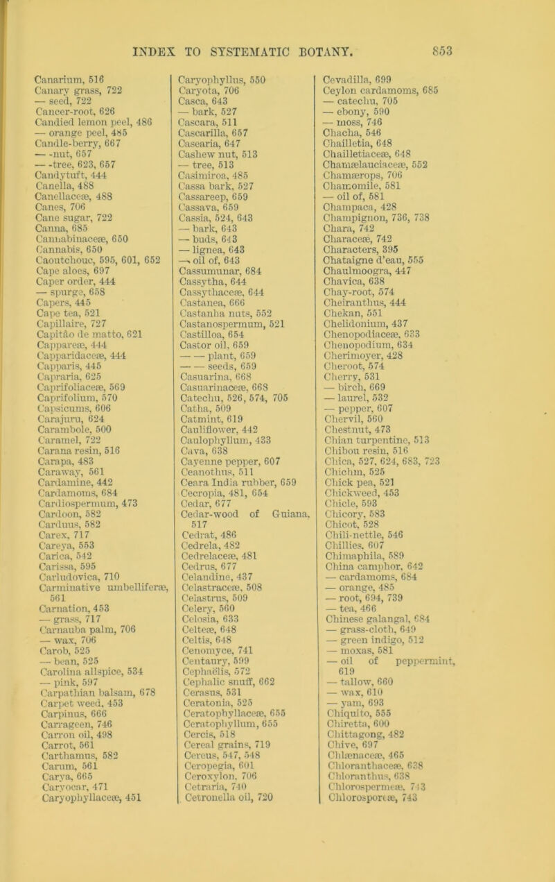 Canarium, 516 Canary grass, 722 — seed, 722 Cancer-root, 626 Candied lemon peel, 486 — orange peel, 485 Camlle-berry, 667 nut, 657 — -tree, 623, 657 Candytuft, 444 Canella, 488 Canellacese, 488 Canes, 706 Cane sugar, 722 Canna, 685 Cannabinacere, 650 Cannabis, 650 Caoutchouc, 595, 601, 652 Cape aloes, 697 Caper order, 444 — spurge, 658 Capers, 445 Cape tea, 521 Capillaire, 727 Capitao de matto, 621 Capparere, 444 Capparidacese, 444 Capparis, 445 Capraria, 625 Caprifoliacese, 569 Caprifolium, 570 Capsicums, 606 Carajuru, 624 Carambole, 500 Caramel, 722 Carana resin, 516 Carapa, 483 Caraway, 561 Cardamine, 442 Cardamoms, 684 Canliosperinum, 473 Cardoon, 582 Carduus, 582 Carex. 717 C’areya, 553 Carica, 542 Carissa, 595 Carludovica, 710 Carminative umbellifer®, 561 Carnation, 453 — grass, 717 Carnauba palm, 706 — wax, 706 Carob, 525 — bean, 525 Carolina allspice, 534 — pink, 597 Carpathian balsam, 678 Carpet weed, 453 Carpinus, 666 Carrageen, 746 Can-on oil, 498 Carrot, 561 Carthamus, 582 Camm, 561 Carya, 665 Caryocar, 471 Caryophyllaceffij 451 Caryopliyllns, 550 Caryota, 706 Casca, 643 — bark, 527 Cascara, 511 Cascarilla, 657 Casearia, 647 Cashew nut, 513 — tree, 513 Casimiroa, 485 Cassa bark, 527 Cassareep, 659 Cassava, 659 Cassia, 524, 643 — baric, 643 — buds, 643 — lignea, 643 —> oil of, 643 Cassumunar, 684 Cassytha, 644 Cassythacere, 644 Castanea, 666 Castanha nuts, 552 Castanospermum, 521 Castilloa, 654 Castor oil, 659 plant, 659 seeds, 659 Casuarina, 668 Casuarinacese, 668 Catechu, 526, 574, 705 Catha,509 Catmint, 619 Cauliflower, 442 Caulophyllum, 433 Cava, 638 Cayenne pepper, 607 Ceanothus, 511 Ceara India mbber, 659 Cecropia, 481, 654 Cedar, 677 Cedar-wood of Guiana. 517 Cedrat, 486 Cedrela, 482 Cedrelaceae, 481 Cedrus, 677 Celandine, 437 Celastracene, 508 Celastnis, 509 Celery, 560 Cclosia, 633 Cohere, 648 Celtis, 648 Cenomyce, 741 Centaury, 599 Cephaelis, 572 Cephalic snuff, 662 Cerasus, 531 Ceratonia, 525 Ceratophyllacese, 655 Ceratophyllum, 655 Cercis, 518 Cereal grains, 719 Cereus, 547, 548 Ceropegia, 601 Ceroxylon, 706 Cetr.iria. 740 Cetrouella oil, 720 Cevadilla, 699 Ceylon cardamoms, 685 — catechu, 705 — ebony, 590 — moss, 746 Chacha, 546 Chailletia, 648 Chailletiace®, 648 Chamrelaucmcere, 552 Chamaerops, 706 Chamomile, 581 — oil of, 581 Champaca, 428 Champignon, 736, 738 Chara, 742 Cliaracese, 742 Characters, 395 Chataigne d’eau, 555 Chaulmoogra, 447 Chavica, 638 Cliay-root, 574 Cheiranthus, 444 Chekan, 551 Chelidonium, 437 Chenopodiaceae, 633 Chenopodium, 634 Cherimoyer, 428 Cheroot, 574 Cherry, 531 — birch, 669 — laurel, 532 — pepper, 607 Chei-vil, 560 Chestnut, 473 Chian turpentine, 513 Cliibou resin, 516 Chica, 527. 624, 683, 723 Chichm, 525 Chick pea, 521 Chickweed, 453 Chicle, 593 Chicory, 583 Chicot, 528 Chili-nettle, 546 Chillies. 607 Chimaphila, 589 China camphor, 642 — cardamoms, 684 — orange, 485 — root, 694, 739 — tea, 466 Chinese galangal, 684 — grass-cloth, 649 — green indigo, 512 — moxas, 581 — oil of pepoermint, 619 — tallow, 660 — wa x, 610 — yam, 693 Chiquito, 555 Chiretta, 600 Chittagong, 482 Chive, 697 Clilrenacere, 465 Cliloranthaceae, 638 Chloranthus, 638 Chlorospernu-fe. 743 Chlorosportse, 743