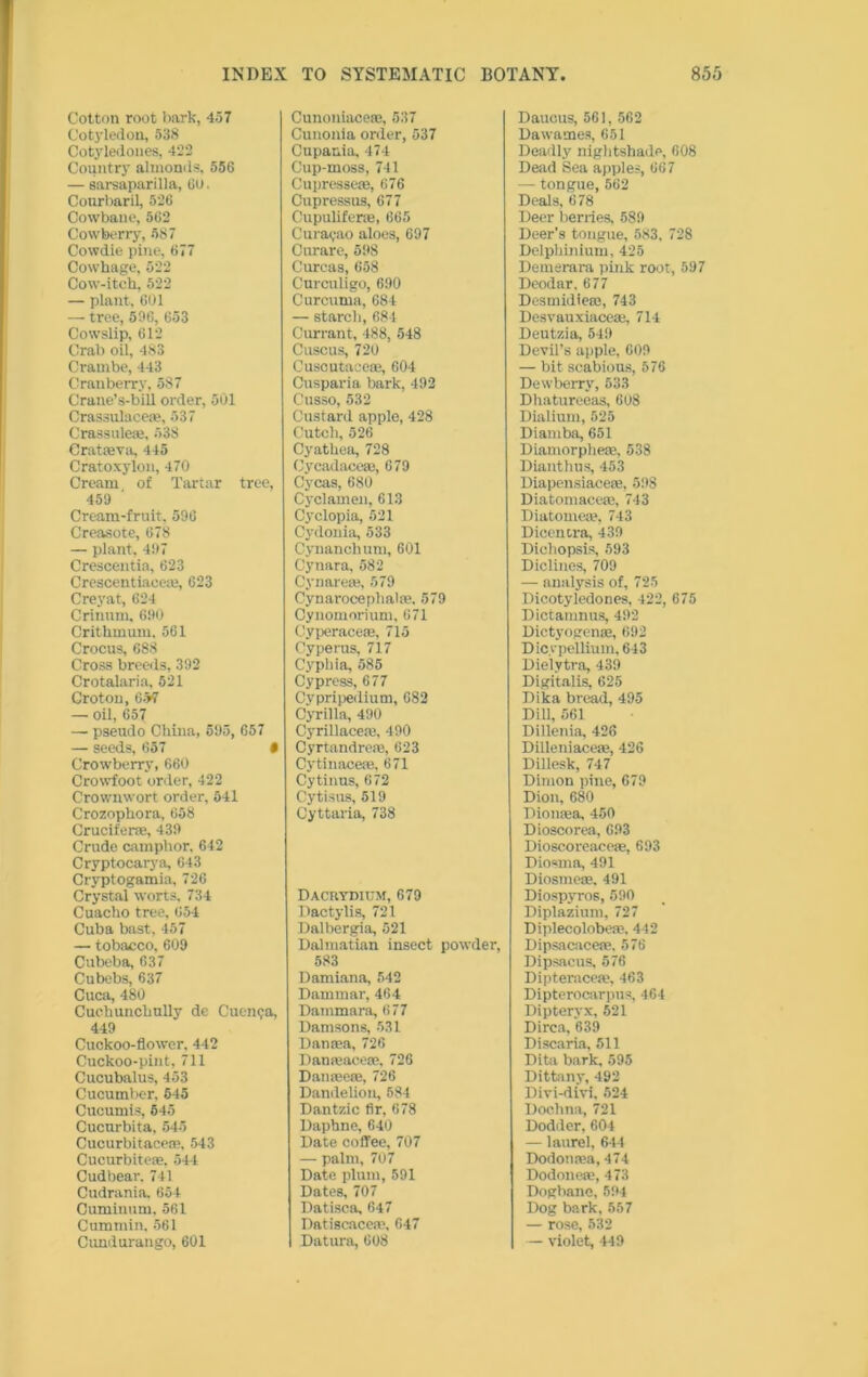 Cotton root bark, 457 Cotyledon, 538 Cotyledones, 422 Country almonds, 556 — sarsaparilla, 60. Courbaril, 526 Cowbaue, 562 Cowberry, 587 Cowdie pine, 677 Cowhage, 522 Cow-itch, 522 — plant, 601 — tree, 596, 653 Cowslip, 612 Crab oil, 483 Crambe, 443 Cranberry, 587 Crane’s-bill order, 501 Crassulaceae, 537 Crassule®, 538 Crataeva, 445 Cratoxylon, 470 Cream of Tartar tree, 459 Cream-fruit, 596 Creasote, 678 — plant, 497 Crescentia, 623 Crescentiaceae, 623 Creyat, 624 Crinum, 690 Crithmum, 561 Crocus, 688 Cross breeds, 392 Crotalaria, 521 Croton, 0-V7 — oil, 657 — pseudo China, 595, 657 — seeds, 657 • Crowberry, 660 Crowfoot order, 422 Crownwort order, 541 Crozophora, 658 CrucifersE, 439 Crude camphor. 642 Cryptocarya, 643 Cryptogamia, 726 Crystal worts, 734 Cuacho tree, 654 Cuba bast, 457 — tobacco, 609 Cubeba, 637 Cubebs, 637 Cuca, 480 Cuehuncknlly de Cuenca, 449 Cuckoo-flower, 442 Cuckoo-pint, 711 Cucubalus, 453 Cucumber, 645 Cucumis, 645 Cucurbita, 545 Cucurbitace®, 543 Cucurbiteae, 544 Cudbear. 741 Cudrania. 654 Cuminum, 561 Cummin. 561 Cimdurango, 601 Cunoniacc®, 537 Cunonia order, 537 Cupania, 474 Cup-moss, 741 Cupresseae, 676 Cupressus, 677 Cupulifer®, 665 Curasao aloes, 697 Curare, 598 Curcas, 658 Curculigo, 690 Curcuma, 684 — starch, 684 Currant, 488, 548 Cuscus, 720 Cuscutace®, 604 Cusparia bark, 492 Cusso, 532 Custard apple, 428 Cutch, 526 Cyathea, 728 Cycadace®, 679 Cycas, 680 Cyclamen, 613 Cyclopia, 521 Cydonia, 533 Cynanchum, 601 Cynara, 582 Cynare®, 579 Cynarocephal®, 579 Cynomorium, 671 Cyperace®, 715 Cyperus, 717 Cypliia, 585 Cypress, 677 Cypripedium, 682 Cyrilla, 490 Cyrillacem, 490 Cyrtandrefe, 623 Cytinace®, 671 Cytinus, 672 Cytisus, 519 Cyttaria, 738 Dacrydium, 679 Dactylis, 721 Dalbergia, 521 Dalmatian insect powder, 583 Damiana, 542 Dammar, 464 Dammara, 677 Damsons, 531 Dan®a, 726 Danreace®, 726 Dan®e®, 726 Dandelion, 584 Dantzic fir, 678 Daphne, 640 Date coffee, 707 — palm, 707 Date plum, 591 Dates, 707 Datisca, 647 Datiscacea’, 647 Datura, 608 Daucus, 561, 562 Dawames, 651 Deadly nightshade, 608 Dead Sea apples, 667 — tongue, 562 Deals, 678 Deer berries, 589 Deer’s tongue, 583, 728 Delphinium, 425 Demerara pink root, 597 Deodar, 677 Desmidie®, 743 Desvauxiace®, 714 Deutzia, 549 Devil’s apple, 609 — bit scabious, 576 Dewberry, 533 Dhatureeas, 608 Dialium, 525 Diamba, 651 Diamorphe®, 538 Dianthus, 453 Diapensiace®, 598 Diatomace®, 743 Diatome®, 743 Dicentra, 439 Dicliopsis, 593 Diclines, 709 — analysis of, 725 Dicotyledones, 422, 675 Dictamnus, 492 Dictyogen®, 692 DicypeHinm, 643 Dielytra, 439 Digitalis, 625 Dika bread, 495 Dill, 561 Dillenia, 428 Dilleniace®, 426 Dillesk, 747 Dimon pine, 679 Dion, 680 Diomea, 450 Dioscorea, 693 Dioscoreace®, 693 Diosma, 491 Diosme®, 491 Diospyros, 590 Diplaziuni, 727 Diplecolobe®. 442 Dipsacace®. 576 Dipsacus, 576 Dipterace®, 463 Dipterocarpus, 464 Dipteryx, 521 Dirca, 639 Discaria, 511 Dita bark, 595 Dittany, 492 Divi-divi, 524 Doehna, 721 Dodder, 604 — laurel, 644 Dodon®a, 474 Dodone®, 473 Dogbane, 594 Dog bark, 557 — rose, 532 — violet, 449