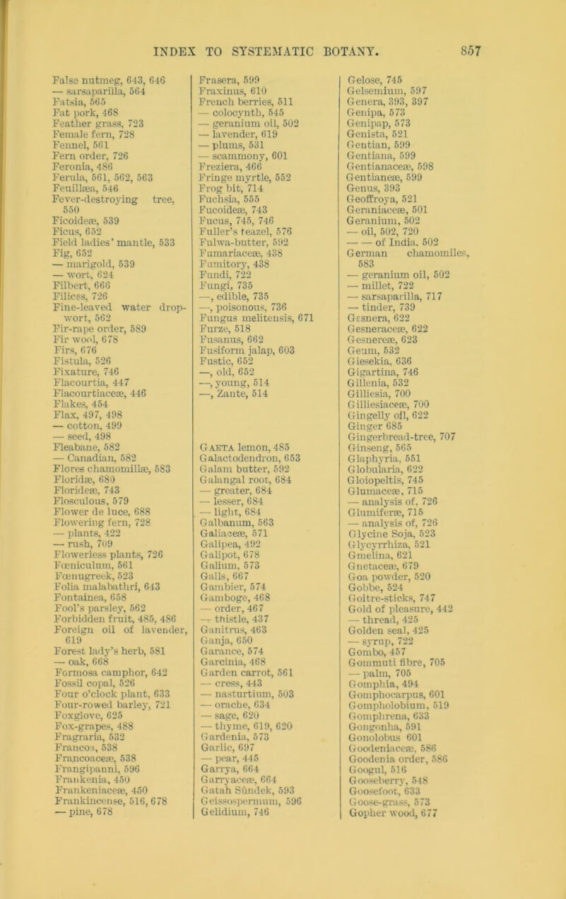 Falsa nutmeg’, 643, 646 — sarsaparilla, 564 Fatsia, 565 Fat pork, 468 Feather grass, 723 Female fern, 728 Fennel, 561 Fern order, 726 Feronia, 486 Ferula, 561, 562, 563 Fenilkea, 546 Fever-destroying tree, 550 Ficoide®, 539 Ficus, 652 Field ladies’ mantle, 533 Fig, 652 — marigold, 539 — won. 621 Filbert, 666 Filices, 726 Fine-leaved water drop- wort, 562 Fir-rape order, 589 Fir wool, 678 Firs, 676 Fistula, 526 Fixature, 746 Flacourtia, 447 Flacourtiace®, 446 Flakes, 454 Flax, 497, 498 — cotton, 499 — seed, 498 Fleabane, 582 — Canadian, 582 Flores chamomill®, 583 Florida;, 689 Floride®, 743 Floseulous, 579 Flower de luce, 688 Flowering fern, 728 — plants, 422 — rush, 709 Flowerless plants, 726 Foenicultun, 561 Fcenugreek, 523 Folia malabathri, 643 Fontainea, 658 Fool’s parsley, 562 Forbidden fruit, 485, 486 Foreign oil of lavender, 619 Forest lady’s herb, 581 —- oak, 668 Formosa camphor, 642 Fossil copal, 526 Four o’clock plant, 633 Four-rowed barley, 721 Foxglove, 625 Fox-grapes, 488 Fragraria, 532 Francos, 538 Francoace®, 538 Frangipanni, 596 Fraukenia, 450 Frankeniace®, 450 Frankincense, 516,678 — pine, 678 Frnsera, 599 Fraxinus, 610 French berries, 511 — colocyntli, 545 — geranium oil, 502 — lavender, 619 — plums, 531 — scammony, 601 Freziera, 466 Fringe myrtle, 552 Frog bit, 714 Fuchsia, 555 FucoiSe®, 743 Fucus, 745, 746 Fuller’s teazel, 576 Fulwa-butter, 592 Fumariace®, 438 Fumitory, 438 Fundi, 722 Fungi, 735 —, edible, 735 —, poisonous, 736 Fungus meliteusis, 671 Furze, 518 Fusanus, 662 Fusiform jalap, 603 Fustic, 652 —, old, 652 —, young, 514 —, Zante, 514 Gaeta lemon, 485 Galactodendrou, 653 Galam butter, 592 Galangal root, 684 — greater, 684 — lesser, 684 — light, 684 Galbanum, 563 Galiace®, 571 Galipea, 492 Galipot, 678 Galium, 573 Galls, 667 Gambier, 574 Gamboge, 468 — order, 467 — thistle, 437 Ganitrus, 463 Ganjn, 650 Garance, 574 Garcinia, 468 Garden carrot, 561 — cress, 443 — nasturtium, 503 — orache, 634 — sage, 620 — thyme, 619, 620 Gardenia, 573 Garlic, 697 — pear, 445 Garx-ya, 664 G airy ace®, 664 Gatah SOndek, 593 Geissospermum, 596 Gelidium, 746 Gelose, 745 Gelsemium, 597 Genera, 393, 397 Genipa, 573 Genipap, 573 Genista, 521 Gentian, 599 Gentiana, 599 Gentianace®, 598 Gentianeae, 599 Genus, 393 Geoffroya, 521 Geraniace®, 501 Geranium, 502 — oil, 502, 720 of India, 502 German chamomiles, 583 — geranium oil, 502 — millet, 722 — sarsaparilla, 717 — tinder, 739 Gesnera, 622 Gesnerace®, 622 Gesuere®, 623 Geum, 532 Giesekia, 636 Gigartina, 746 Gillenia, 532 Gillicsia, 700 G illiesiace®, 700 Gingelly oil, 622 Ginger 685 Gingerbread-tree, 707 Ginseng, 565 Glaphyria, 551 Globuiaria, 622 Gloiopeltis, 745 Glumace®, 715 — analysis of. 726 Glunxiferre, 715 — analysis of, 726 Glycine Soja, 523 Glycyrrhiza, 521 Gmeiina, 621 Gnctacere, 679 Goa powder, 520 Gobbe, 524 Goitre-sticks, 747 Gold of pleasure, 442 — thread, 425 Golden seal, 425 — syrup, 722 Gombo, 457 Gommuti fibre, 705 — palm, 705 Gotnphia, 494 Gomphocarpus, 601 Gompholobium, 519 Gomplirena, 633 Gongonlia, 591 Gonolobus 601 Goodeniace®, 586 Goodenia order, 586 Googul, 516 Gooseberry, 548 Goosefoot, 633 Goose-grass, 573 Gopher wood, 677