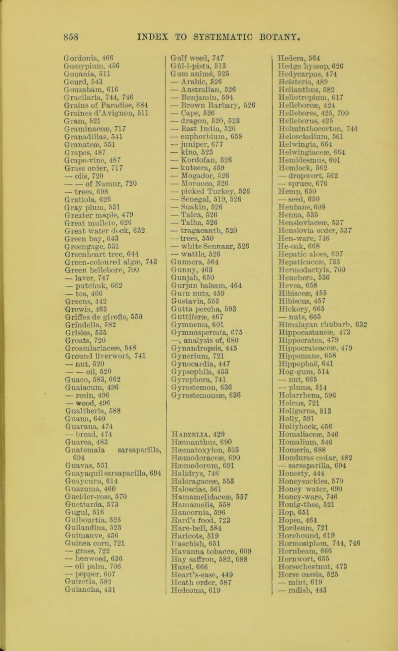 Gordonia, 466 Gossypium, 456 Gouauia, 511 Gourd, 543 Gouzabam, 616 Gracilaria, 744, 746 Grains of Paradise, 684 Graines d’Avignon, 511 Gram, 521 Graminacem, 717 Granadillas, 541 Granateae, 551 Grapes, 487 Grape-vine, 487 Grass order, 717 — oils, 720 of Namur, 720 — trees, 698 Gratiola, 626 Gray plum, 531 Greater maple, 479 Great mullein, 626 Great water dock, 632 Green bay, 643 Greengage. 531 Greenheart tree, 644 Green-coloured algae, 743 Green hellebore, 700 — laver, 747 — putchuk, 662 — tea, 466 Greens, 442 Grewia, 463 G rifles de girofle, 550 Grindelia. 582 Grislea, 535 Groats, 720 Grossulariacem, 548 Ground liverwort, 741 — nut, 520 oil, 520 Guaco, 583, 662 Guaiacum, 496 — resin, 496 — wood, 496 Gualtheria, 588 Guana, 640 Guarana, 474 — bread, 474 Guarea, 483 Guatemala sarsaparilla, 694 Guavas, 551 Guayaquil sarsaparilla, 694 Guaycuru, 614 Guazuma, 460 Guelder-rose. 570 Guettarda. 573 Gugul, 516 Guibourtia. 525 Guilandina, 525 Guimauvp, 456 Guinea corn, 721 — grass, 722 — henweed, 636 — oil palm, 706 — pepper. 607 Guizotia, 582 Gulanoka, 431 Gulf weed, 747 GOl-i-pista, 513 Gum anitn6, 525 — Arabic, 526 — Australian, 526 — Benjamin, 594 — Brown Barbary, 526 — Cape, 526 — dragon, 520, 523 — East India, 526 — euphorbium, 658 — juniper, 677 — kino, 523 — Kordofan, 526 — kuteera, 459 — Mogador, 526 — Morocco, 526 — picked Turkey, 526 — Senegal, 519, 526 — Suakin, 526 — Talca, 526 — Talha, 526 — tragacantk, 520 —trees, 550 — white Sennaar, 526 — wattle, 526 Gunnera, 564 Gunny, 463 Gunjali, 650 Gurjun balsam, 464 Guru nuts, 459 Gustavia, 553 Gutta percha, 593 G uttiferce, 467 Gymnema, 601 Gymnospermia, 675 —, analysis of, 680 Gynandropsis, 445 Gynerium, 721 Gynocardia, 447 Gypsophila, 453 Gyrophora, 741 Gyrostemon, 636 Gyrostemoueas, 636 Habzfxta. 429 Haemanthus, 690 Htematoxylon, 525 Hremodoracete, 690 Hasmodornm, 691 Halidrys, 746 Haloragacese, 555 Haloscias, 561 Ilamamelidacete, 557 Hamamelis, 558 Hancomia, 596 Hard’s food, 723 Hare-bell, 584 Haricots, 519 Dascbish, 651 Havanna tobacco, 609 Hay saffron, 582, 688 Hazel. 666 Heart’s-ease, 449 I Heath order, 587 | Hedeoma, 619 Hedera, 564 Hedge hyssop, 626 Iiedycarpus, 474 Heisteria, 489 Helianthus, 582 Heliotropiuui, 617 Hellebore®, 424 Hellebores, 425, 700 Helleborus, 425 Helminthocorton, 746 Heloseiadium, 561 Helwingia, 664 Helwingiacete, 664 Hemidesmus, 6ol Hemlock, 562 — dropwort. 562 — spruce, 676 Hemp, 650 — seed, 650 Henbane, 608 Henna, 535 Hensloviace®, 537 Henslovia order, 537 Hen-ware, 746 He-oak, 668 Hepatic aloes, 697 Hepaticaeea?. 733 Hermodactyls, 700 Heuchera, 536 Hevea, 658 Hibisceae, 455 Hibiscus, 457 Hickory, 665 — nuts, 665 Himalayan rhubarb. 632 Hippocastaue®, 473 Hippocratea, 479 Hippocrateaceae, 479 Hippomane, 658 Hippophae, 641 Hog-gum, 514 — nut, 665 — plums. 514 Holarrhena, 596 Holcus, 721 Holierama, 513 Holly, 591 Hollyhock, 456 Homaliaceae, 546 Homalium. 546 Homeria, 688 Honduras cedar, 482 — sarsaparilla, 694 Honesty, 444 Honeysuckles. 570 Honey water, 690 Honey-ware, 746 Honig-thee, 521 Hop, 651 Hopea, 464 Hordeum, 721 Horehound, 619 Hormosiphon, 744, 746 Hornbeam, 666 Iiomwort, 655 Horsecliestnut, 473 Horse cassia, 525 — mint, 619 — radish, 443