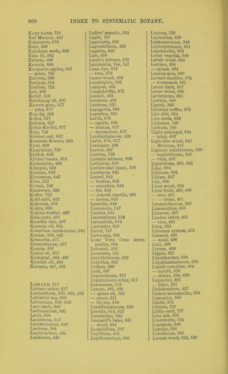 Kadi-kank, 722 Kaf Maryan, 442 Kakaterro, 679 Kaki, 590 Kaladana seeds, 603 Kala til, 582 Kalrnia, 589 Kamala, 660 Kangaroo apples, 607 — grass, 720 Karcom, 688 Kariyat, 624 Kasheia, 722 Kat, 509 Kataf, 516 Katchung oil, 520 Kawrie gum, 677 — pine, 677 Keg-fig, 590 Kekui, 657 Kekune, 657 Kelon-Ke-Tel, 677 Kelp, 745 Kermes oak, 667 Kessaree flowers, 520 Khat, 509 Khus-klius, 720 Kiddah, 643 Kidney-beans, 519 Kielmeyera, 466 Kikayon, 659 Kinman, 643 Kinnemon, 643 Kino, 523 Ki-tsai, 746 Knotwort, 539 Kodro 722 Kohl-rabi, 442 Kokoona, 479 Kokra, 660 Kokum-butter, 469 Kola-nuts, 459 Koochla tree, 597 Koosnm oil, 582 Korarima cardamoms, 684 Kousso, 500, 532 Krameria, 477 Krameriace®, 477 Krania, 557 Kukui oil, 657 Kumquat, 485, 486 Kundah oil, 483 Kuteera, 447, 459 Labiatve, 617 Labiate order, 617 Labiatiflor®, 579, 580, 583 Labrador tea, 589 Laburnum, 518. 519 Lace-bark, 640 Lachnanthes, 691 Lacis, 639 Lacistema, 647 Lacistemace®, 647 Lactuca, 584 Lactucarium, 584 Ladanum, 446 Ladies’ mantle, 533 Lagbi, 707 Lagenaria, 546 Lagerstromia, 535 Lagetta, 640 Lalo, 458 Lamb’s lettuce, 575 Laminaria, 744, 747 Lana dye, 573 — tree, 573 Lance-wood, 429 Laudolpliia, 596 Langsat, 483 Langsdorffia, 671 Lanseli, 483 Lansium, 483 Lantana, 621 Lapageria, 695 Laportea, 650 Larch, 676 — agaric, 739 — manna, 677 — turpentine, 677 Lardizabalace®, 429 Larix, 676, 677 Larkspur, 426 Larrea, 497 Lastrea, 728 Latakia tobacco, 609 Lathyrus, 519 Lattice-leaf plant, 708 Laurace®, 642 Laurel, 642 — berries, 643 — camphor, 643 — fat, 643 leaved canella, 48S — leaves, 643 Laurelia, 645 Lauren cia, 747 Laurus, 643 Laurustinus, 570 Lavandula, 619 Lavender, 619 Laver, 747 Lawsonia, 535 Lean Vera Cruz sarsa- parilla, 694 Lcbonah,516 Lecanora, 741 Lecythidacere, 552 Lecytlus, 552 Ledum, 589 Leek, 697 Leguminosse, 517 Leguminous order, 517 Lemnace®, 712 Lemon, 485, 486 grass oil, 720 — plant, 621 — thyme, 619 Lentibulariace®, 626 Lentils, 519, 522 Leontodon, 584 Leopard’s bane, 581 — wood, 654 Leopoldinia, 707 Lepidium, 443 Lepidostacliys, 660 Lepiota, 738 Leptandra, 626 Leptosperme®, 549 Leptospermum. 551 Lepurandra, 653 Leroy vegetal, 546 Letter -wood, 654 Lettuce, 584 — opium, 584 Leucopogon, 590 Levant madder, 574 — w'ormseed, 581 Leven bark, 537 Lever wood, 666 Levisticum, 561 Lewisia, 540 Liatris, 583 Liberian coffee, 573 Libi dibi, 524 Lice seeds, 699 Lichenes, 740 Lichens, 740 Light galangal, 684 — jalap, 603 Lign-aloe wmod, 640 — Mexican, 517 Lignum colubrinum, 598 — nepliriticum, 528 — vit®, 497 Ligulidor®, 580, 583 Lilac. 610 Liliace®, 695 Lilium. 697 Lily, 695 Lima wood, 524 Lime fruit, 485, 486 — tree. 461 order, 461 Linmanthace®, 503 Limnanthes, 503 Linace®, 497 Linden order, 461 — tree, 461 Ling, 555 Linn®an system, 401 Linseed, 498 — meal, 498 Lint, 498 Linum, 498 Lippia, 621 Liquidambar, 669 Liquidambarace®, 669 Liquid camphor, 464 — myrrh, 516 — storax, 594, 669 Liquorice, 521 — juice, 521 Liriodendron, 427 Lisbon sarsaparilla, 694 Lissanthe, 590 Litchi, 474 Litmus, 741 Little cord, 727 Live oak, 666 Liverworts, 734 Loasace®. 546 Lobelia, 586 Lobeliace®. 585 Locust-wood, 523, 526