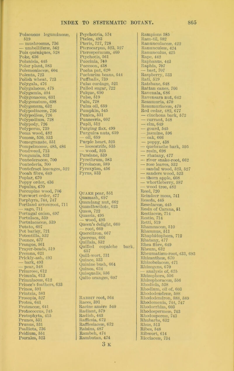 Poisonous leguminos®, 51i) — mushrooms, 736 — umbellifer®, 562 Pois qudniques, 528 Poke, 636 Polanisia, 445 Polar plant, 583 Polemoniace®, 604 Polenta, 723 l’olish wheat, 723 Poly gala, 476 Polygalace®, 475 Polygamia, 404 Polygonace®, 631 Polygonatum, 698 Polygonum, 632 Polypodiace®, 726 Polypodie®, 726 Polypodium, 728 Polypody, 726 Polyporus, 739 Poma wood, 482 Pome®, 530. 533 Pomegranate, 551 Pompelmoose, 485, 486 Pondweed, 713 Pongamia, 523 Pontederacerc, 700 Pontederia, 700 Pontefract lozenges, 522 Pooah fibre, 649 Poplar, 670 Poppy order, 436 Populus, 670 Porcupine wood, 706 Porewort order, 477 Porpliyra, 744, 747 Portland arrowroot, 711 — sago, 711 Portugal onion, 697 Portulaca, 539 Portnlacace®, 539 Potato, 607 Pot barley, 721 Potentilla, 532 Pounce, 677 Prangos, 561 Prayer-beads, 519 Premna, 621 Prickly-ash, 493 — bark, 493 — pear, 548 Primrose, 612 Primula, 613 Primulace®, 612 Prince’s feathers, 633 Priuos, 591 Printzia, 583 Prosopis, 527 Protea, 641 Proteace®, 641 Protococcus, 745 Protophvta, 415 Prunes, 531 Primus, 531 Psalliota, 736 Psidium, 551 Psoralea, 523 Psychotria, 574 Ptelea, 493 Fteris, 727, 728 Pterocarpus, 523, 527 Pterospernmm, 460 Ptychotis, 561 Puccinia, 740 Pnccoon, 438 Pucha pat, 620 Puchurim beans, 641 Puffballs, 739 Pulas cordage, 521 Pulled sugar, 722 Pulque, 690 Pulse, 519 Pulu, 728 Pulza oil, 659 Pumpkin, 545 Punica, 551 Punneeria, 607 Pupli, 512 Purging flax, 199 Purguira nuts, 659 — oil, 659 Purple heart, 525 — loosestrife, 535 — wood, 525 Purslane, 639 Pyrethrum, 583 Pyrolace®, 589 Pyroxylon, 456 Pyrus, 533 Quake pear, 551 Quamash, 697 Quandang nut, 662 Quandhscilote, 623 Quass, 722 Quassia, 495 — wood, 495 Queen’s delight, 660 — root, 660 Quercitron. 667 Quercus, 666 Quillaia, 532 Quilled copalclie bark, 657 Quill-wort. 731 Quince. 533 Quinine bush, 664 Quinoa, 634 Quisqualis, 556 Quito oranges, 607 Rabbit root, 564 Races, 391 Racine nm6re 540 Radiant, 579 Radish, 443 Raflficsia, 672 Raftlesiacere, 672 Raisins, 487 Rambeh, 474 Rambutan, 474 3 K Rampioas 585 Ram-til, 582 Ranunculace®, 422 ltanuncule®, 424 Ranunculus, 425 Rape, 442 Raplianus, 443 Raphia, 707 — bast, 707 Raspberry, 533 Rati, 519 Ratsbane, 648 Rattan canes, 706 Ravenala, 686 Ravensara nut, 642 Reaumuria, 470 Reaumuriaee®, 470 Red cedar, 482, 677 — cinchona bark, 572 — currant, 548 — elm, 649 — gourd, 545 — jasmine, 596 — oak, 666 — poppy, 438 — quebrache bark, 595 — resin, 698 — rhatany, 477 — river snake-root, 662 — rose leaves, 532 — sandal wood, 523, 527 — sanders wood, 523 — thorn apple, 608 — whortleberry', 587 — wood tree, 482 Reed, 720 Reindeer moss, 741 Reseda, 445 Resedacc®, 445 Resin of Carana, 51 Restiace®, 714 Restio, 714 Retti, 519 Rliamnace®, 510 Rhamnus, 511 Rliaphidophora, 712 Rhatany, 477 Rhea fibre, 649 Rheum, 632 Rheumatism-root, 433, 693 Rhizanthe®, 670 Rhizobolace®, 471 Rhizogens, 670 — analysis of, 675 Rhizophora, 556 Rhizophorace®, 556 Hhodiola, 538 Rhodium, oil of, 603 Rhododendre®, 588 Rhododendron, 588, 589 Rhodomenia, 744, 747 Rhodorrhiza, 603 Rhodosperme®. 743 Rhodosporere, 743 Rhubarbs, 632 Rhus, 513 Ribes, 548 Ribwort. 614 Riceiace®, 734