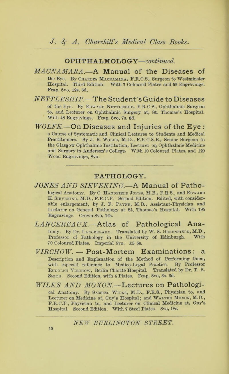 OPHTHALMOLOGY—continued. MACNAMARA.—A Manual of the Diseases of the Eye. By Charles Macnamara, F.R.C.S., Surgeon to Westminster Hospital. Third Edition. With 7 Coloured Plates and 52 Engravings. Fcap. 8vo, 12s. 6d. NETTLESHIP.—The Student’s Guide to Diseases of the Eye. By Edward Nettleship, F.R.C.S., Ophthalmic Surgeon to, and Lecturer on Ophthalmic Surgery at, St. Thomas’s Hospital. With 48 Engravings. Fcap. 8vo, 7s. 6d. WOLFE.—On Diseases and Injuries of the Eye : a Course of Systematic and Clinical Lectures to Students and Medical Practitioners. By J. R. Wolfe, M.D., F.R.C.S.E., 8enior Surgeon to the Glasgow Ophthalmic Institution, Lecturer on Ophthalmic Medicine and Surgery in Anderson’s College. With 10 Coloured Plates, and 120 Wood Engravings, 8vo. PATHOLOGY. JONES AND SIEVEKING.—A Manual of Patho- logical Anatomy. By C. Handfield Jones, M.B., F.R.S., and Edward H. Sieve king, M.D., F.R.C.P. Second Edition. Edited, with consider- able enlargement, by J. F. Payne, M.B., Assistant-Physician and Lecturer on General Pathology at St. Thomas’s Hospital. With 195 Engravings. Crown 8vo, 16s. LANCEREAUX.—Atlas of Pathological Ana- tomy. By Dr. Lancereaux. Translated by W. S. Greenfield, M.D., Professor of Pathology in the University of Edinburgh. With 70 Coloured Plates. Imperial 8vo. £5 5s. VIRCHOW. — Post-Mortem Examinations: a Description and Explanation of the Method of Performing them, with especial reference to Medico-Legal Practice. By Professor Rudolph Virchow, Berlin Charity Hospital. Translated by Dr. T. B. Smith. Second Edition, with 4 Plates. Fcap. Svo, 3s. 6d. WILKS AND MOXON.—Lectures on Pathologi- cal Anatomy. By Samuel Wilks, M.D., F.R.8., Physician to, and Lecturer on Medicine at, Guy’s Hospital; and Walter Moxon, M.D., F.R.C.P., Physician to, and Lecturer on Clinical Medicine at, Guy’s Hospital. Second Edition. With 7 Steel Plates. 8vo, 18s.