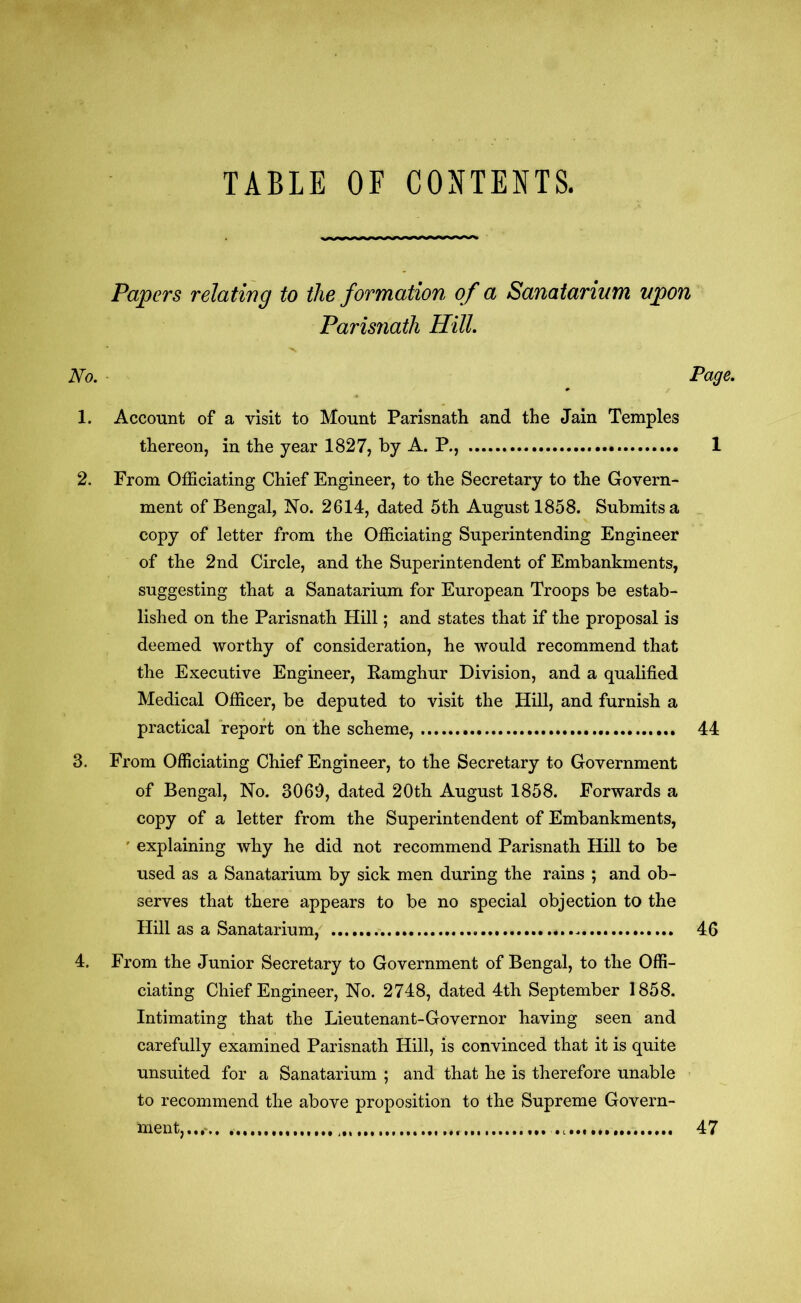 TABLE OF CONTENTS. Papers relating to the formation of a Sanatorium upon Parisnath Hill. No. Page. 1. Account of a visit to Mount Parisnath and the Jain Temples thereon, in the year 1827, by A. P., 1 2. From Officiating Chief Engineer, to the Secretary to the Govern- ment of Bengal, No. 2614, dated 5th August 1858. Submits a copy of letter from the Officiating Superintending Engineer of the 2nd Circle, and the Superintendent of Embankments, suggesting that a Sanatarium for European Troops be estab- lished on the Parisnath Hill; and states that if the proposal is deemed worthy of consideration, he would recommend that the Executive Engineer, Eamghur Division, and a qualified Medical Officer, be deputed to visit the Hill, and furnish a practical report on the scheme, 44 3. From Officiating Chief Engineer, to the Secretary to Government of Bengal, No. 3069, dated 20th August 1858. Forwards a copy of a letter from the Superintendent of Embankments, ' explaining why he did not recommend Parisnath Hill to be used as a Sanatarium by sick men during the rains ; and ob- serves that there appears to be no special objection to the Hill as a Sanatarium, 46 4. From the Junior Secretary to Government of Bengal, to the Offi- ciating Chief Engineer, No. 2748, dated 4th September 1858. Intimating that the Lieutenant-Governor having seen and carefully examined Parisnath Hill, is convinced that it is quite unsuited for a Sanatarium ; and that he is therefore unable to recommend the above proposition to the Supreme Govern- ment,..,* 47