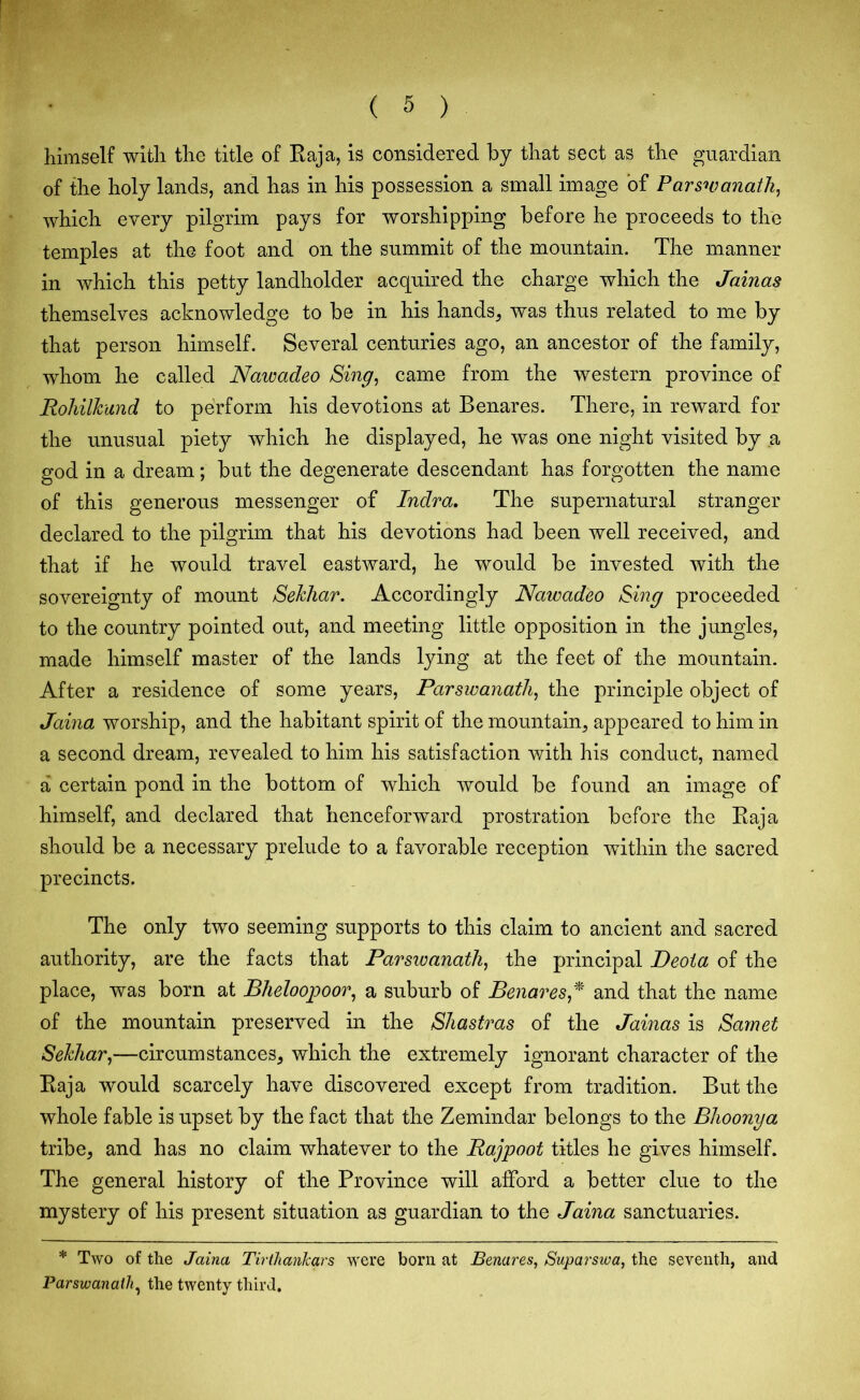 himself with the title of Raja, is considered by that sect as the guardian of the holy lands, and has in his possession a small image of Parswanath, which every pilgrim pays for worshipping before he proceeds to the temples at the foot and on the summit of the mountain. The manner in which this petty landholder acquired the charge which the Jainas themselves acknowledge to be in his hands, was thus related to me by that person himself. Several centuries ago, an ancestor of the family, whom he called Nawadeo Sing, came from the western province of Rohilkund to perform his devotions at Benares. There, in reward for the unusual piety which he displayed, he was one night visited by a god in a dream; but the degenerate descendant has forgotten the name of this generous messenger of Indra. The supernatural stranger declared to the pilgrim that his devotions had been well received, and that if he would travel eastward, he would be invested with the sovereignty of mount Sekhar. Accordingly Nawadeo Sing proceeded to the country pointed out, and meeting little opposition in the jungles, made himself master of the lands lying at the feet of the mountain. After a residence of some years, Parswanath, the principle object of Jaina worship, and the habitant spirit of the mountain, appeared to him in a second dream, revealed to him his satisfaction with his conduct, named a certain pond in the bottom of which would be found an image of himself, and declared that henceforward prostration before the Raja should be a necessary prelude to a favorable reception within the sacred precincts. The only two seeming supports to this claim to ancient and sacred authority, are the facts that Parswanath, the principal Deoia of the place, was born at Bheloopoor, a suburb of Benares* and that the name of the mountain preserved in the Shastras of the Jainas is Samet Sekhar,—circumstances, which the extremely ignorant character of the Raja would scarcely have discovered except from tradition. But the whole fable is upset by the fact that the Zemindar belongs to the Bhoonya tribe, and has no claim whatever to the Rajpoot titles he gives himself. The general history of the Province will afford a better clue to the mystery of his present situation as guardian to the Jaina sanctuaries. * Two of the Jaina Tirthankars were born at Benares, Suparswa, the seventh, and Parswanath, the twenty third.