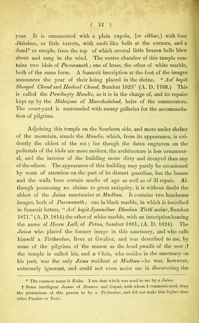 year. It is ornamented with a plain cupola, (or sikhur,) with four Jhimkees, or little turrets, with roofs like bells at the corners, and a dund* or steeple, from the top of which several little brazen bells blew about and rang in the wind. The centre chamber of this temple con- tains two idols of Parswanath ; one of brass, the other of white marble, both of the same form. A Sanscrit inscription at the foot of the images announces the year of their being placed in the shrine. u Ast1 hapit Shoogul Chund and Hosheal Chund, Sumbut 1825” (A. D. 1768.) This is called the Punchayty Mundir, as it is in the charge of, and its repairs kept up by the Mahajans of Moorshedabad, heirs of the consecrators. The court-yard is surrounded with roomy galleries for the accommoda- tion of pilgrims. Adjoining this temple on the Southern side, and more under shelter of the mountain, stands the Mundir, which, from its appearance, is evi- dently the oldest of the set ; for though the dates engraven on the pedestals of the idols are more modern, the architecture is less ornament- al, and the interior of the building more dirty and decayed than any of the others. The appearance of this building may partly be occasioned by want of attention on the part of its distant guardian, but the beams and the walls bore certain marks of age as well as of ill repair. Al- though possessing no claims to great antiquity, it is without doubt the oldest of the Jaina sanctuaries at Mudbun. It contains two handsome images, both of Parswanath; one in black marble, in which is inscribed in Sanscrit letters, “ Ast' hapit Jynundhur Bhookun TirtK ankar, Sumbut 1871.” (A. D. 1814) the other of white marble, with an inscription bearing the name of Heera Ball, of Patna, Sumbut 1881, (A. D. 1824). The Jaina who placed the former image in this sanctuary, and who calls himself a Tirthankar, lives at Gwalior, and was described to me, by some of the pilgrims of the season as the head pundit of the sect ;f the temple is called his, and a Chela, who resides in the sanctuary on his part, was the only Jaina resident at Mudbun—he was, however, extremely ignorant, and could not even assist me in discovering the * The common name is Kulus. I use that which was used to me by a Jaina. t Some intelligent Jainas of Benares and Gayali, with whom I communicated, deny the pretensions of this person to be a Tirlhanhar, and did not make him higher than other Pundits or Yatis. \