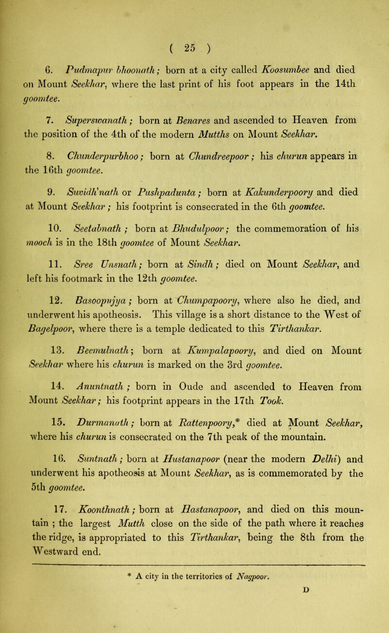 6. Pudmapur blioonath; born at a city called Koosumbee and died on Mount Seekhar, where the last print of his foot appears in the 14th goomtee. 7. Superswanath; born at Benares and ascended to Heaven from the position of the 4th of the modern Mutths on Mount Seekhar. 8. Chunderpurbhoo; born at Chundreepoor; his churun appears in the 16th goomtee. 9. SumdKnath or Pushpadunta; born at Kakunderpoory and died at Mount Seekhar; his footprint is consecrated in the 6th goomtee. 10. Seetabnath ; born at Bhudulpoor; the commemoration of his mooch is in the 18th goomtee of Mount Seekhar. 11. Sree Unsnath; born at Sindh ; died on Mount Seekhar, and left his footmark in the 12th goomtee. 12. Basoopvjya; born at Uhumpapoory, where also he died, and underwent his apotheosis. This village is a short distance to the West of Bagelpoor, where there is a temple dedicated to this Tirtliankar. 13. Beemulnath\ born at Kumpalapoory, and died on Mount Seekhar where his churun is marked on the 3rd goomtee. 14. Anuntnath ; born in Oude and ascended to Heaven from Mount Seekhar; his footprint appears in the 17th Took. 15. Durmanuth; born at Rattenpoory * died at Mount Seekhar, where his churun is consecrated on the 7th peak of the mountain. 16. Suntnath; born at Hustanapoor (near the modern Delhi) and underwent his apotheosis at Mount Seekhar, as is commemorated by the 5th goomtee. 17. Koonthnath; born at Hastanapoor, and died on this moun- tain ; the largest Muttli close on the side of the path where it reaches the ridge, is appropriated to this Tirthankar, being the 8th from the Westward end. * A city in the territories of Nagpoor. D