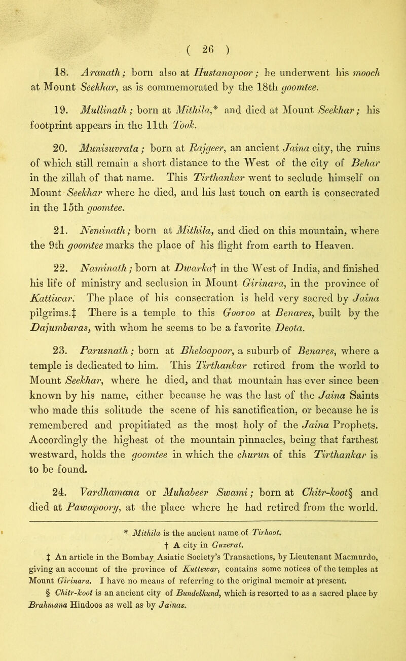 18. Aranath; bom also at Hustanapoor; be underwent his mooch at Mount Seehlicir, as is commemorated by the 18th goomtee. 19. Mullinath ; born at Mithila* * * § and died at Mount Seekhar; his footprint appears in the 11th Took. 20. Munisuvrata ; bom at Rajgeer, an ancient Jaina city, the ruins of which still remain a short distance to the West of the city of Behar in the zillah of that name. This Tirthankar went to seclude himself on Mount Seekhar where he died, and his last touch on earth is consecrated in the 15th goomtee. 21. Neminath; born at Mitliila, and died on this mountain, where the 9th goomtee marks the place of his flight from earth to Heaven. 22. Naminath; born at Dwarka\ in the West of India, and finished his life of ministry and seclusion in Mount Girinara, in the province of Kattiwar. The place of his consecration is held very sacred by Jaina pilgrims.t There is a temple to this Gooroo at Benares, built by the Dajumbaras, with whom he seems to be a favorite Deota. 23. Parusnath; born at Bheloopoor, a suburb of Benares, where a temple is dedicated to him. This Tirthankar retired from the world to Mount Seekhar, where he died, and that mountain has ever since been known by his name, either because he was the last of the Jaina Saints who made this solitude the scene of his sanctification, or because he is remembered and propitiated as the most holy of the Jaina Prophets. Accordingly the highest of the mountain pinnacles, being that farthest westward, holds the goomtee in which the churun of this Tirthankar is to be found. 24. Vardhamana or Muhabeer Swami; born at Chitr-koot\ and died at Pawapoorg, at the place where he had retired from the world. * Mithila is the ancient name of Tirhoot. f A city in Guzerat. J An article in the Bombay Asiatic Society’s Transactions, by Lieutenant Macmurdo, giving an account of the province of Kuttewar, contains some notices of the temples at Mount Girinara. I have no means of referring to the original memoir at present. § Chitr-Jcoot is an ancient city of Bundelkund, which is resorted to as a sacred place by Brahmana Hindoos as well as by Jainas.
