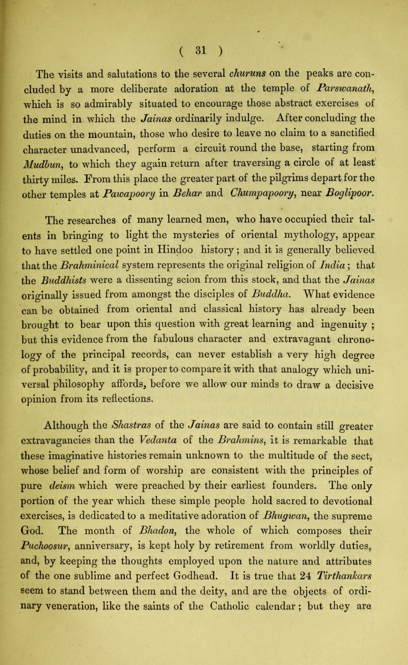 The visits and salutations to the several churuns on the peaks are con- cluded by a more deliberate adoration at the temple of Parswanath, which is so admirably situated to encourage those abstract exercises of the mind in which the Jainas ordinarily indulge. After concluding the duties on the mountain, those who desire to leave no claim to a sanctified character unadvanced, perform a circuit round the base, starting from Mudbun, to which they again return after traversing a circle of at least thirty miles. From this place the greater part of the pilgrims depart for the other temples at Pawapoory in Behar and Chumpapoory, near Boglipoor. The researches of many learned men, who have occupied their tal- ents in bringing to light the mysteries of oriental mythology, appear to have settled one point in Hindoo history; and it is generally believed that the Brahminical system represents the original religion of India ; that the Buddhists were a dissenting scion from this stock, and that the Jainas originally issued from amongst the disciples of Buddha. What evidence can be obtained from oriental and classical history has already been brought to bear upon this question with great learning and ingenuity ; but this evidence from the fabulous character and extravagant chrono- logy of the principal records, can never establish a very high degree of probability, and it is proper to compare it with that analogy which uni- versal philosophy affords* before we allow our minds to draw a decisive opinion from its reflections. Although the Shastras of the Jainas are said to contain still greater extravagancies than the Vedanta of the Brahmins, it is remarkable that these imaginative histories remain unknown to the multitude of the sect, whose belief and form of worship are consistent with the principles of pure deism which were preached by their earliest founders. The only portion of the year which these simple people hold sacred to devotional exercises, is dedicated to a meditative adoration of Bhugwan, the supreme God. The month of Bhadon, the whole of which composes their Puchoosur, anniversary, is kept holy by retirement from worldly duties, and, by keeping the thoughts employed upon the nature and attributes of the one sublime and perfect Godhead. It is true that 24 Tirtliankars seem to stand between them and the deity, and are the objects of ordi- nary veneration, like the saints of the Catholic calendar; but they are