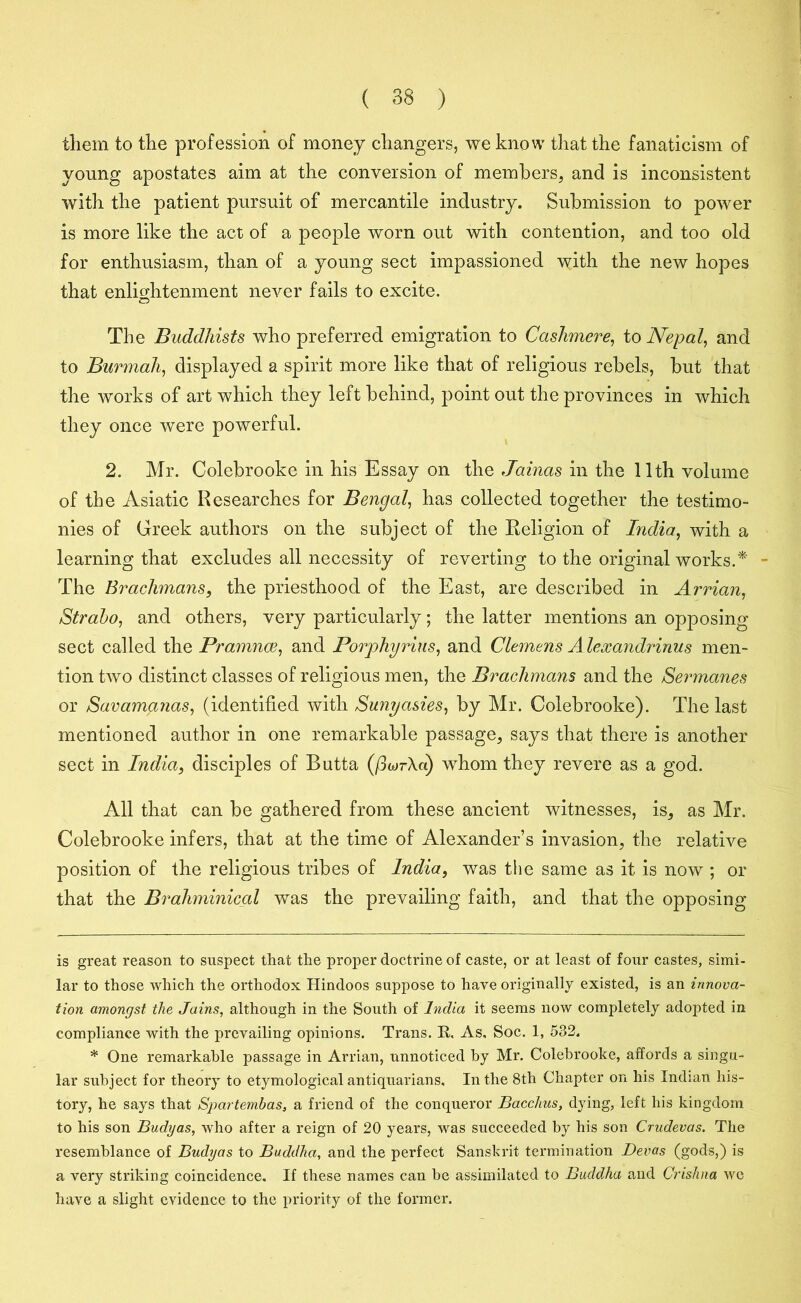 them to the profession of money changers, we know that the fanaticism of young apostates aim at the conversion of members, and is inconsistent with the patient pursuit of mercantile industry. Submission to power is more like the act of a people worn out with contention, and too old for enthusiasm, than of a young sect impassioned with the new hopes that enlightenment never fails to excite. The Buddhists who preferred emigration to Cashmere, to Nepal, and to Burmah, displayed a spirit more like that of religious rebels, hut that the works of art which they left behind, point out the provinces in which they once were powerful. 2. Mr. Colebrooke in his Essay on the Jainas in the 11th volume of the Asiatic Researches for Bengal, has collected together the testimo- nies of Greek authors on the subject of the Religion of India, with a learning that excludes all necessity of reverting to the original works A - The Brachmans, the priesthood of the East, are described in Arrian, Strabo, and others, very particularly; the latter mentions an opposing sect called the Pramnce, and Porphyrins, and Clemens Alexandrinus men- tion two distinct classes of religious men, the Brachmans and the Sermanes or Savamanas, (identified with Sunyasies, by Mr. Colebrooke). The last mentioned author in one remarkable passage, says that there is another sect in India, disciples of Butta (/3wr\«) whom they revere as a god. All that can be gathered from these ancient witnesses, is, as Mr. Colebrooke infers, that at the time of Alexander’s invasion, the relative position of the religious tribes of India, was the same as it is now ; or that the Brahminical was the prevailing faith, and that the opposing is great reason to suspect that the proper doctrine of caste, or at least of four castes, simi- lar to those which the orthodox Hindoos suppose to have originally existed, is an innova- tion amongst the Jains, although in the South of India it seems now completely adopted in compliance with the prevailing opinions. Trans. R, As, Soc. 1, 532. * One remarkable passage in Arrian, unnoticed by Mr. Colebrooke, affords a singu- lar subject for theory to etymological antiquarians. In the 8th Chapter on his Indian his- tory, he says that Spartembas, a friend of the conqueror Bacchus, dying, left his kingdom to his son Budyas, who after a reign of 20 years, was succeeded by his son Crudevas. The resemblance of Budyas to Buddha, and the perfect Sanskrit termination Devas (gods,) is a very striking coincidence. If these names can be assimilated to Buddha and Crishna we have a slight evidence to the priority of the former.