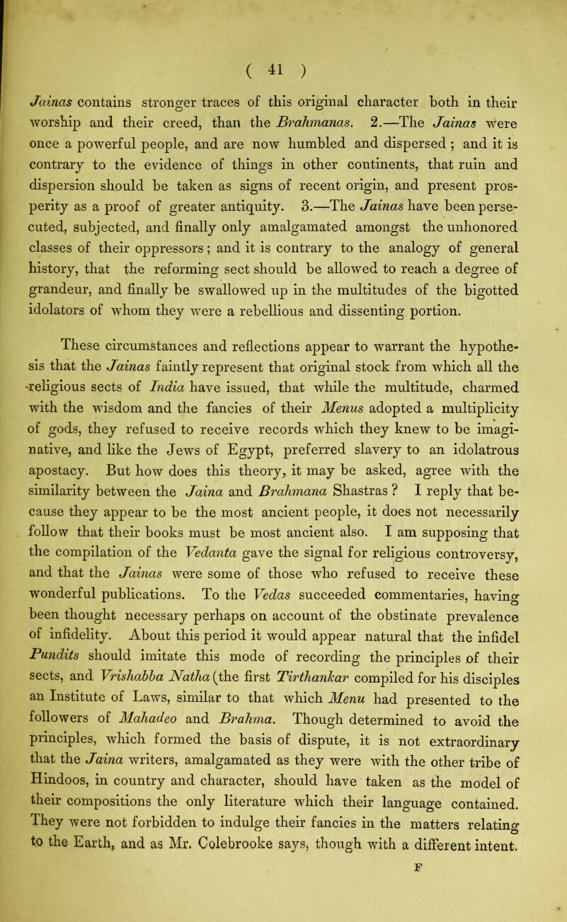 Jainas contains stronger traces of this original character both in their worship and their creed, than the Brahmanas. 2.—The Jainas were once a powerful people, and are now humbled and dispersed ; and it is contrary to the evidence of things in other continents, that ruin and dispersion should be taken as signs of recent origin, and present pros- perity as a proof of greater antiquity. 3.—The Jainas have been perse- cuted, subjected, and finally only amalgamated amongst the unhonored classes of their oppressors; and it is contrary to the analogy of general history, that the reforming sect should be allowed to reach a degree of grandeur, and finally be swallowed up in the multitudes of the bigotted idolators of whom they were a rebellious and dissenting portion. These circumstances and reflections appear to warrant the hypothe- sis that the Jainas faintly represent that original stock from which all the ♦religious sects of India have issued, that while the multitude, charmed with the wisdom and the fancies of their Menus adopted a multiplicity of gods, they refused to receive records which they knew to be imagi- native, and like the Jews of Egypt, preferred slavery to an idolatrous apostacy. But how does this theory, it may be asked, agree with the similarity between the Jaina and Brahmana Shastras ? I reply that be- cause they appear to be the most ancient people, it does not necessarily follow that their books must be most ancient also. I am supposing that the compilation of the Vedanta gave the signal for religious controversy, and that the Jainas were some of those who refused to receive these wonderful publications. To the Vedas succeeded commentaries, having been thought necessary perhaps on account of the obstinate prevalence of infidelity. About this period it would appear natural that the infidel Pundits should imitate this mode of recording the principles of their sects, and Vrishabba Natha (the first Tirthankar compiled for his disciples an Institute of Laws, similar to that which Menu had presented to the followers of Mahadeo and Brahma. Though determined to avoid the principles, which formed the basis of dispute, it is not extraordinary that the Jaina writers, amalgamated as they were with the other tribe of Hindoos, in country and character, should have taken as the model of their compositions the only literature which their language contained. They were not forbidden to indulge their fancies in the matters relating to the Earth, and as Mr. Colebrooke says, though with a different intent. F