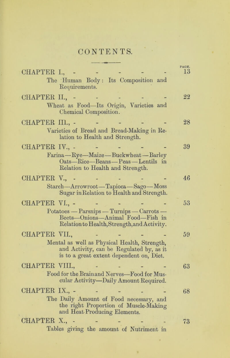 CONTENTS. PAGE. CHAPTER L, 13 The Human Body: Its Composition and Requirements. CHAPTER II., ----- 22 Wheat as Food—Its Origin, Varieties and Chemical Composition. CHAPTER III., ----- 28 Varieties of Bread and Bread-Making in Re- lation to Health and Strength. CHAPTER IV., ----- 39 F arina—Rye—Maize—Buckwheat — Barley Oats—Rice—Beans—Peas—Lentils in Relation to Health and Strength. CHAPTER V., 46 Starch—Arrowroot—Tapioca—Sago—Moss Sugar in Relation to Health and Strength. CHAPTER VI., ----- 53 Potatoes — Parsnips — Turnips — Carrots — Beets—Onions—Animal Food—Fish in Relation to Health, Strength, and Activity. CHAPTER VII., . - - _ 59 Mental as well as Physical Health, Strength, and Activity, can be Regulated by, as it is to a great extent dependent on. Diet. CHAPTER VIII., - . _ _ 63 Food for the Brain and Nerves—Food for Mus- cular Activity—Daily Amount Required. CHAPTER IX., ----- 68 The Daily Amount of Food necessary, and the right Proportion of Muscle-Making and Heat Producing Elements. CHAPTER X., - - - - - 73 Tables giving the amount of Nutriment in