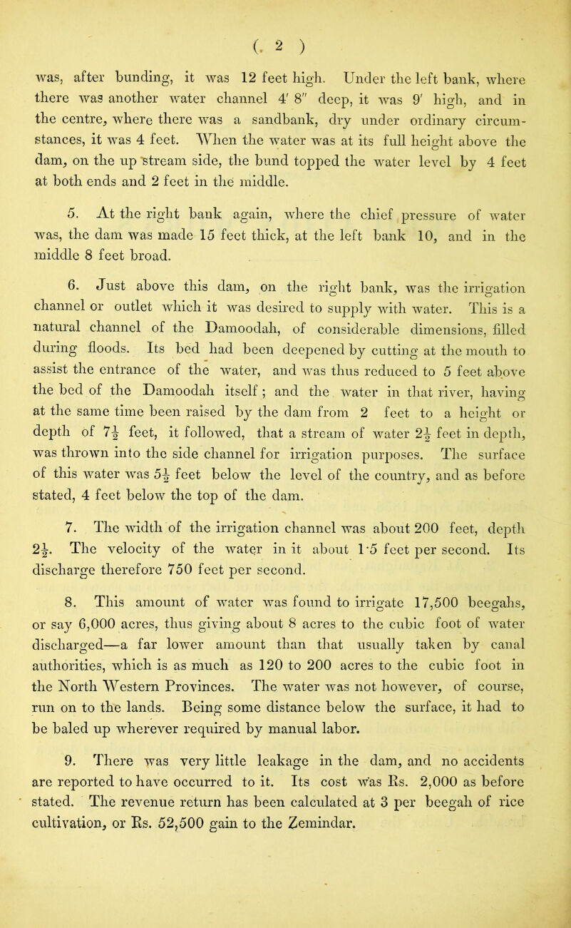 was, after bunding, it was 12 feet high. Under the left bank, where there was another water channel 4' 8 deep, it was 9' high, and in the centre, where there was a sandbank, dry under ordinary circum- stances, it was 4 feet. When the water was at its full height above the dam, on the up 'stream side, the bund topped the water level by 4 feet at both ends and 2 feet in the middle. 5. At the right bank again, where the chief pressure of water was, the dam was made 15 feet thick, at the left bank 10, and in the middle 8 feet broad. 6. Just above this dam, on the right bank, was the irrigation channel or outlet which it was desired to supply with water. This is a natural channel of the Damoodah, of considerable dimensions, filled during floods. Its bed had been deepened by cutting at the mouth to assist the entrance of the water, and was thus reduced to 5 feet above the bed of the Damoodah itself ; and the water in that river, having; at the same time been raised by the dam from 2 feet to a height or depth of 7-J feet, it followed, that a stream of water 2J feet in depth, was thrown into the side channel for irrigation purposes. The surface of this water was 5-J feet below the level of the country, and as before stated, 4 feet below the top of the dam. 7. The width of the irrigation channel was about 200 feet, depth 2J. The velocity of the water in it about 1*5 feet per second. Its discharge therefore 750 feet per second. 8. This amount of water was found to irrigate 17,500 beegahs, or say 6,000 acres, thus giving about 8 acres to the cubic foot of water discharged—a far lower amount than that usually taken by canal authorities, which is as much as 120 to 200 acres to the cubic foot in the North Western Provinces. The water was not however, of course, run on to the lands. Being some distance below the surface, it had to be baled up wherever required by manual labor. 9. There was very little leakage in the dam, and no accidents are reported to have occurred to it. Its cost was Rs. 2,000 as before stated. The revenue return has been calculated at 3 per beegah of rice cultivation, or Rs. 52,500 gain to the Zemindar.