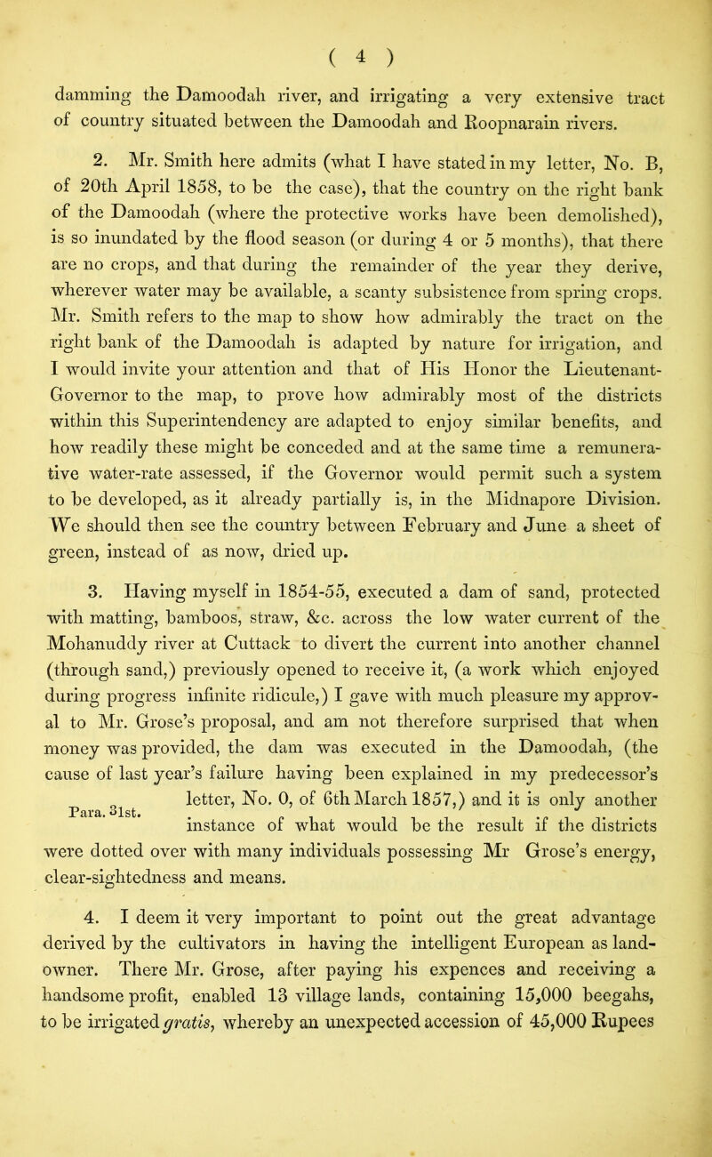 damming the Damoodah river, and irrigating a very extensive tract of country situated between the Damoodah and Roopnarain rivers. 2. Mr. Smith here admits (what I have stated in my letter, No. B, of 20th April 1858, to be the case), that the country on the right bank of the Damoodah (where the protective works have been demolished), is so inundated by the flood season (or during 4 or 5 months), that there are no crops, and that during the remainder of the year they derive, wherever water may be available, a scanty subsistence from spring crops. Mr. Smith refers to the map to show how admirably the tract on the right bank of the Damoodah is adapted by nature for irrigation, and I would invite your attention and that of His Honor the Lieutenant- Governor to the map, to prove how admirably most of the districts within this Superintendency are adapted to enjoy similar benefits, and how readily these might be conceded and at the same time a remunera- tive water-rate assessed, if the Governor would permit such a system to be developed, as it already partially is, in the Midnapore Division. We should then see the country between February and June a sheet of green, instead of as now, dried up. 3. Having myself in 1854-55, executed a dam of sand, protected with matting, bamboos, straw, &c. across the low water current of the Mohanuddy river at Cuttack to divert the current into another channel (through sand,) previously opened to receive it, (a work which enjoyed during progress infinite ridicule,) I gave with much pleasure my approv- al to Mr. Grose’s proposal, and am not therefore surprised that when money was provided, the dam was executed in the Damoodah, (the cause of last year’s failure having been explained in my predecessor’s _ letter, No. 0, of 6th March 1857,) and it is only another dlst ' ** instance of what would be the result if the districts were dotted over with many individuals possessing Mr Grose’s energy, clear-sightedness and means. 4. I deem it very important to point out the great advantage derived by the cultivators in having the intelligent European as land- owner. There Mr. Grose, after paying his expences and receiving a handsome profit, enabled 13 village lands, containing 15,000 beegahs, to be irrigated gratis, whereby an unexpected accession of 45,000 Rupees