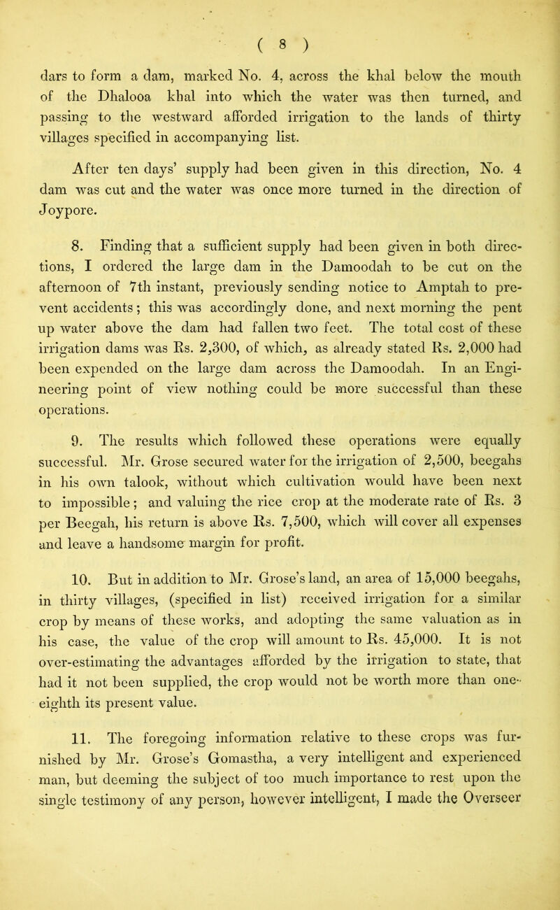 dars to form a dam, marked No. 4, across the khal below the mouth of the Dhalooa khal into which the water was then turned, and passing to the westward afforded irrigation to the lands of thirty villages specified in accompanying list. After ten days’ supply had been given in this direction, No. 4 dam was cut and the water was once more turned in the direction of J oypore. 8. Finding that a sufficient supply had been given in both direc- tions, I ordered the large dam in the Damoodah to be cut on the afternoon of 7th instant, previously sending notice to Amptah to pre- vent accidents; this was accordingly done, and next morning the pent up water above the dam had fallen two feet. The total cost of these irrigation dams was Rs. 2,300, of which, as already stated Rs. 2,000 had been expended on the large dam across the Damoodah. In an Engi- neering point of view nothing could be more successful than these operations. 9. The results which followed these operations were equally successful. Mr. Grose secured water for the irrigation of 2,500, beegahs in his own talook, without which cultivation would have been next to impossible ; and valuing the rice crop at the moderate rate of Rs. 3 per Beegah, his return is above Rs. 7,500, which will cover all expenses and leave a handsomer margin for profit. 10. But in addition to Mr. Grose’s land, an area of 15,000 beegahs, in thirty villages, (specified in list) received irrigation for a similar crop by means of these works, and adopting the same valuation as in his case, the value of the crop will amount to Rs. 45,000. It is not over-estimating the advantages afforded by the irrigation to state, that had it not been supplied, the crop would not be worth more than one- eighth its present value. 11. The foregoing information relative to these crops was fur- nished by Mr. Grose’s Gomastha, a very intelligent and experienced man, but deeming the subject of too much importance to rest upon the single testimony of any person, however intelligent, I made the Overseer