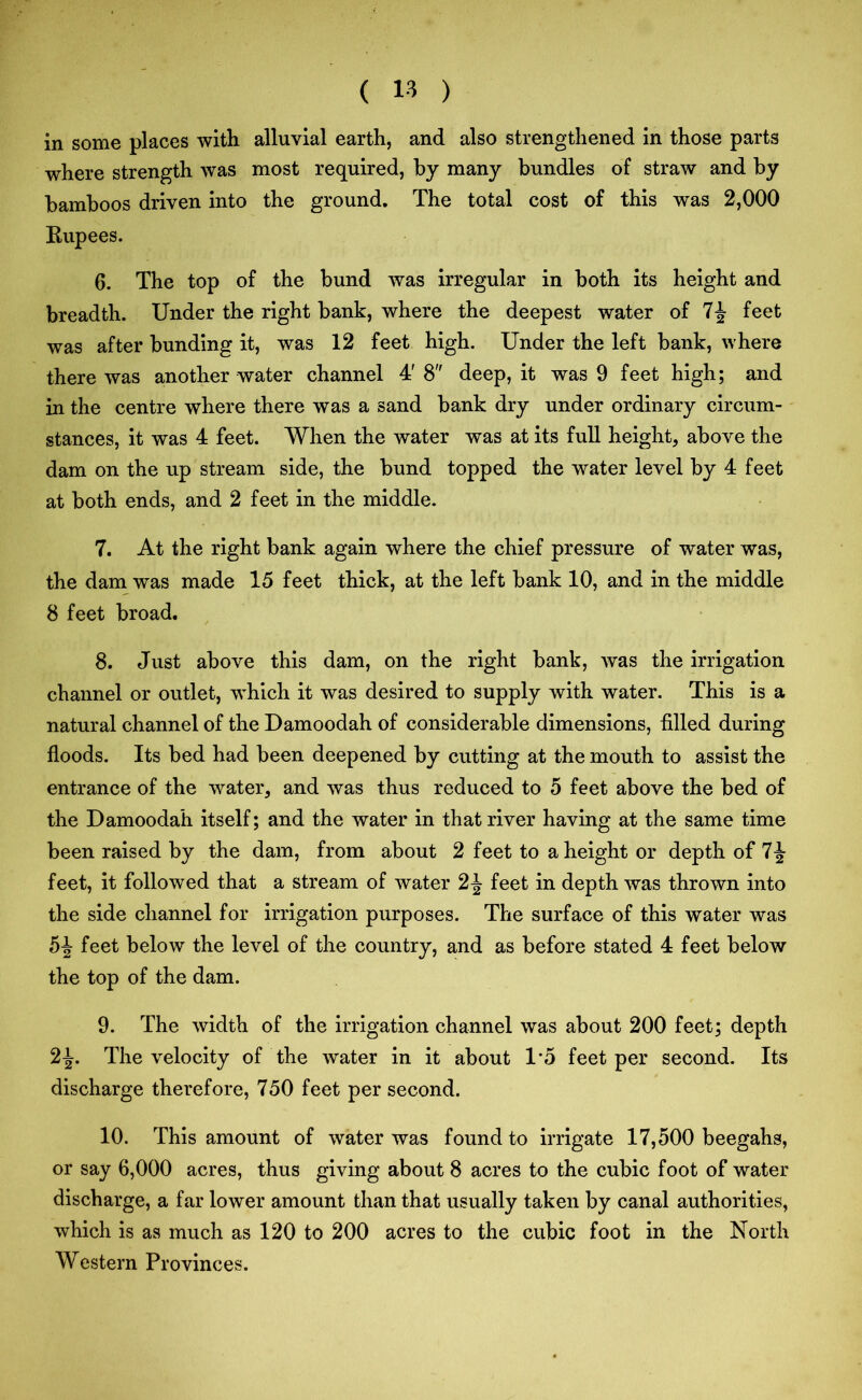 in some places with alluvial earth, and also strengthened in those parts where strength was most required, by many bundles of straw and by bamboos driven into the ground. The total cost of this was 2,000 Rupees. 6. The top of the bund was irregular in both its height and breadth. Under the right bank, where the deepest water of 7£ feet was after bunding it, was 12 feet high. Under the left bank, where there was another water channel 4' 8 deep, it was 9 feet high; and in the centre where there was a sand bank dry under ordinary circum- stances, it was 4 feet. When the water was at its full height, above the dam on the up stream side, the bund topped the water level by 4 feet at both ends, and 2 feet in the middle. 7. At the right bank again where the chief pressure of water was, the dam was made 15 feet thick, at the left bank 10, and in the middle 8 feet broad. 8. Just above this dam, on the right bank, was the irrigation channel or outlet, which it was desired to supply with water. This is a natural channel of the Damoodah of considerable dimensions, filled during floods. Its bed had been deepened by cutting at the mouth to assist the entrance of the water, and was thus reduced to 5 feet above the bed of the Damoodah itself; and the water in that river having at the same time been raised by the dam, from about 2 feet to a height or depth of 1\ feet, it followed that a stream of water 2\ feet in depth was thrown into the side channel for irrigation purposes. The surface of this water was 5J feet below the level of the country, and as before stated 4 feet below the top of the dam. 9. The width of the irrigation channel was about 200 feet; depth 2\. The velocity of the water in it about 1*5 feet per second. Its discharge therefore, 750 feet per second. 10. This amount of water was found to irrigate 17,500 beegahs, or say 6,000 acres, thus giving about 8 acres to the cubic foot of water discharge, a far lower amount than that usually taken by canal authorities, which is as much as 120 to 200 acres to the cubic foot in the North Western Provinces.