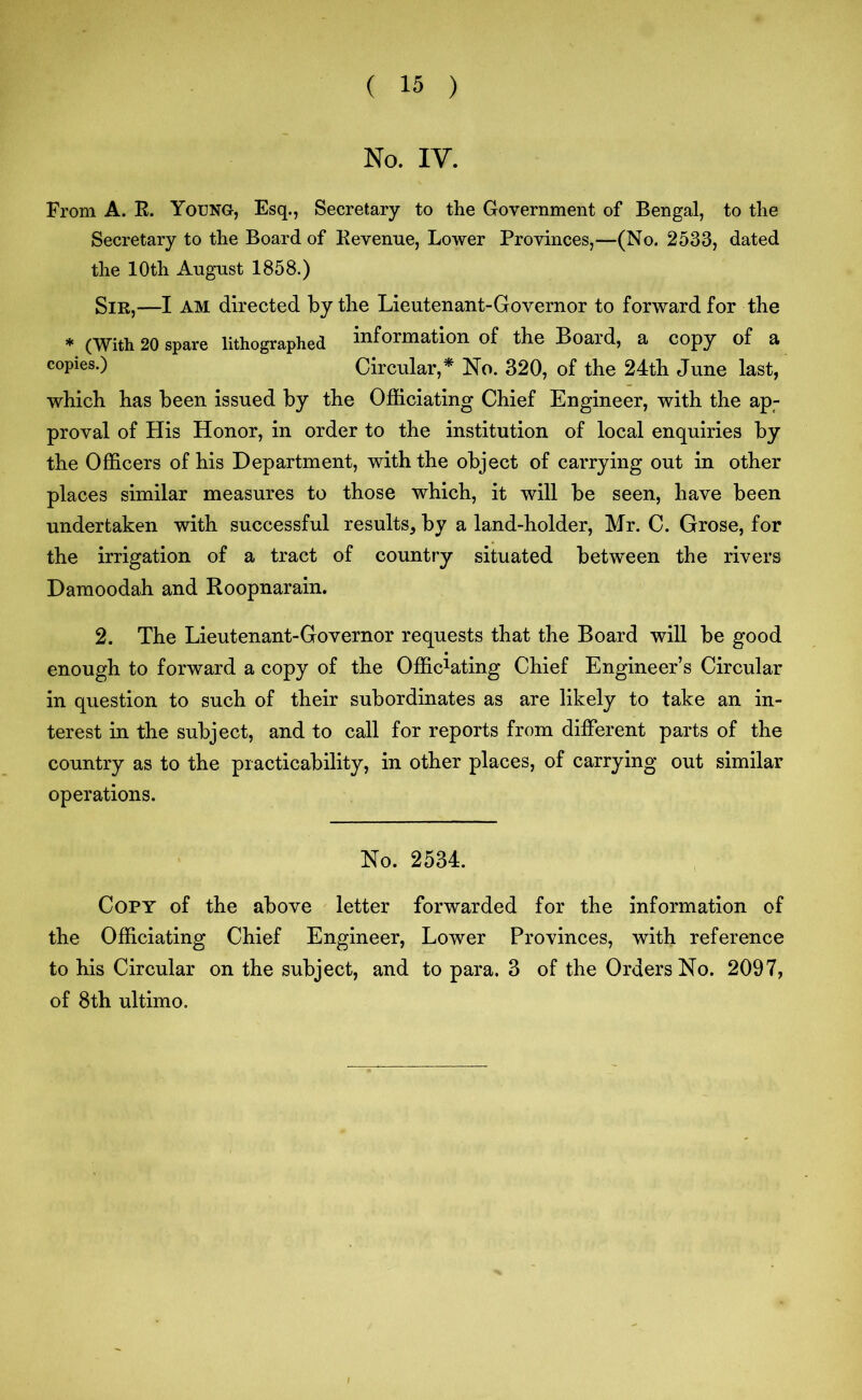 No. IV. From A. R. Young, Esq., Secretary to the Government of Bengal, to the Secretary to the Board of Revenue, Lower Provinces,—(No. 2533, dated the 10th August 1858.) Sir,—I AM directed by the Lieutenant-Governor to forward for the * (With 20 spare lithographed information of the Board, a copy of a copies.) Circular,* No. 320, of the 24th June last, which has been issued by the Officiating Chief Engineer, with the ap- proval of His Honor, in order to the institution of local enquiries by the Officers of his Department, with the object of carrying out in other places similar measures to those which, it will be seen, have been undertaken with successful results, by a land-holder, Mr. C. Grose, for the irrigation of a tract of country situated between the rivers Damoodah and Roopnarain. 2. The Lieutenant-Governor requests that the Board will be good enough to forward a copy of the Offic1ating Chief Engineer’s Circular in question to such of their subordinates as are likely to take an in- terest in the subject, and to call for reports from different parts of the country as to the practicability, in other places, of carrying out similar operations. No. 2534. Copy of the above letter forwarded for the information of the Officiating Chief Engineer, Lower Provinces, with reference to his Circular on the subject, and to para. 3 of the Orders No. 2097, of 8th ultimo.