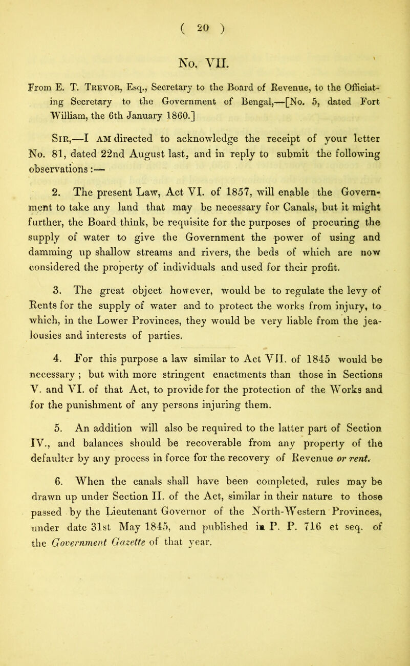 No. VII. From E. T. Trevor, Esq., Secretary to the Board of Revenue, to the Officiat- ing Secretary to the Government of Bengal,—[No. 5, dated Fort William, the 6th January I860.] Sir,—I AM directed to acknowledge the receipt of your letter No. 81, dated 22nd August last, and in reply to submit the following observations:— 2. The present Law, Act VI. of 1857, will enable the Govern- ment to take any land that may be necessary for Canals, but it might further, the Board think, be requisite for the purposes of procuring the supply of water to give the Government the power of using and damming up shallow streams and rivers, the beds of which are now considered the property of individuals and used for their profit. 3. The great object however, would be to regulate the levy of Rents for the supply of water and to protect the works from injury, to which, in the Lower Provinces, they would be very liable from the jea- lousies and interests of parties. 4. For this purpose a law similar to Act VII. of 1845 would be necessary ; but with more stringent enactments than those in Sections V. and VI. of that Act, to provide for the protection of the Works and for the punishment of any persons injuring them. 5. An addition will also be required to the latter part of Section IV., and balances should be recoverable from any property of the defaulter by any process in force for the recovery of Revenue or rent. 6. When the canals shall have been completed, rules may be drawn up under Section II. of the Act, similar in their nature to those passed by the Lieutenant Governor of the North-Western Provinces, under date 31st May 1845, and published ia P. P. 716 efc seq. of the Government Gazette of that year.