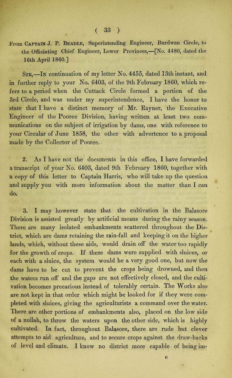 From Captain J. P. Beadle, Superintending Engineer, Burdwan Circle, to the Officiating Chief Engineer, Lower Provinces,—[No. 4480, dated the 16th April I860.] Sir,—In continuation of my letter No. 4455, dated 13th instant, and in further reply to your No. 6403, of the 9th February 1860, which re- fers to a period when the Cuttack Circle formed a portion of the 3rd Circle, and was under my superintendence, I have the honor to state that I have a distinct memory of Mr. Rayner, the Executive Engineer of the Pooree Division, having written at least two com- munications on the subject of irrigation by dams, one with reference to your Circular of June 1858, the other with advertence to a proposal made by the Collector of Pooree.. 2. As I have not the documents in this office, I have forwarded a transcript of your No. 6403, dated 9th February 1860, together with a copy of this letter to Captain Harris, who will take up the question and supply you with more information about the matter than I can do. 3. I may however state that the cultivation in the Balasore Division is assisted greatly by artificial means during the rainy season. There are many isolated embankments scattered throughout the Dis- trict, which are dams retaining the rain-fall and keeping it on the higher lands, which, without these aids, would drain off the wrater too rapidly for the growth of crops. If these dams were supplied with sluices, or each with a sluice, the system would be a very good one, but now the dams have to be cut to prevent the crops being drowned, and then the waters run off and the gaps are not effectively closed, and the culti- vation becomes precarious instead of tolerably certain. The Works also are not kept in that order which might be looked for if they were com- pleted with sluices, giving the agriculturists a command over the water. There are other portions of embankments also, placed on the low side of a nullah, to throw the waters upon the other side, which is highly cultivated. In fact, throughout Balasore, there are rude but clever attempts to aid agriculture, and to secure crops against the draw-backs of level and climate. I know no district more capable of being im- e