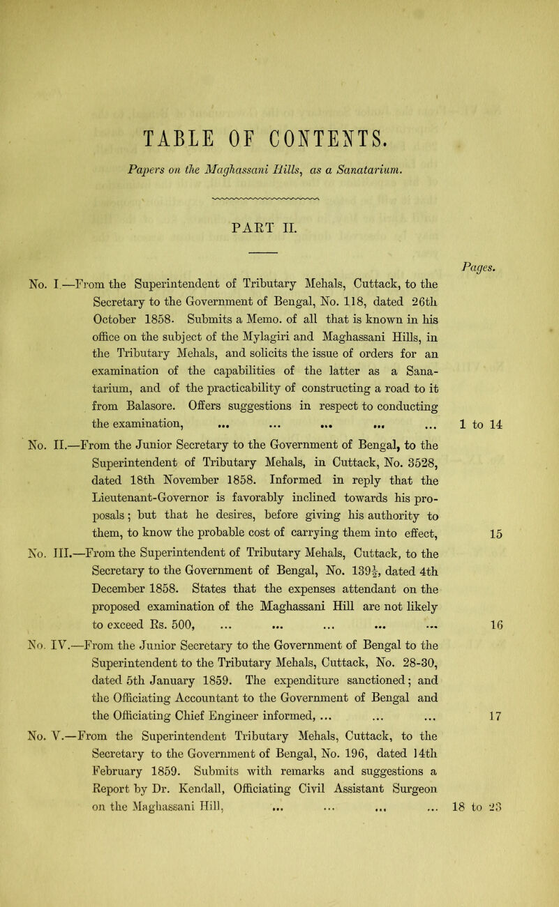 TABLE OF CONTENTS. Papers on the Maghassani Bills, as a Sanatarium. PART II. No. I.—From the Superintendent of Tributary Mehals, Cuttack, to the Secretary to the Government of Bengal, No. 118, dated 26th October 1858. Submits a Memo, of all that is known in his office on the subject of the Mylagiri and Maghassani Hills, in the Tributary Mehals, and solicits the issue of orders for an examination of the capabilities of the latter as a Sana- tarium, and of the practicability of constructing a road to it from Balasore. Offers suggestions in respect to conducting the examination, ... ... ... ... No. II.—From the Junior Secretary to the Government of Bengal, to the Superintendent of Tributary Mehals, in Cuttack, No. 3528, dated 18th November 1858. Informed in reply that the Lieutenant-Governor is favorably inclined towards his pro- posals ; but that he desires, before giving his authority to them, to know the probable cost of carrying them into effect, No. III.—From the Superintendent of Tributary Mehals, Cuttack, to the Secretary to the Government of Bengal, No. 139-!, dated 4th December 1858. States that the expenses attendant on the proposed examination of the Maghassani Hill are not likely to exceed Rs. 500, No. IV.—From the Junior Secretary to the Government of Bengal to the Superintendent to the Tributary Mehals, Cuttack, No. 28-30, dated 5th January 1859. The expenditure sanctioned 5 and the Officiating Accountant to the Government of Bengal and the Officiating Chief Engineer informed, ... No. V.—From the Superintendent Tributary Mehals, Cuttack, to the Secretary to the Government of Bengal, No. 196, dated 14th February 1859. Submits with remarks and suggestions a Report by Dr. Kendall, Officiating Civil Assistant Surgeon on the Maghassani Hill, Pages. 1 to 14 15 16 17 18 to 23