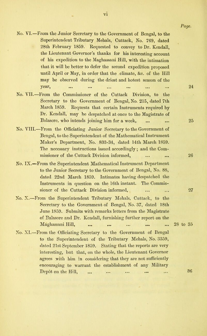 VI No. VI.—From the Junior Secretary to the Government of Bengal, to the Superintendent Tributary Mehals, Cuttack, No. 769, dated 28th February 1859. Requested to convey to Dr. Kendall, the Lieutenant Governor’s thanks for his interesting account of his expedition to the Maghassani Hill, with the intimation that it will be better to defer the second expedition proposed until April or May, in order that the climate, &c. of the Hill may be observed during the driest and hotest season of the year, No. VII.—From the Commissioner of the Cuttack Division, to the Secretary to the Government of Bengal, No. 215, dated 7th March 1859. Requests that certain Instruments required by Dr. Kendall, may be despatched at once to the Magistrate of Balasore, who intends joining him for a week, No. VIII.—From the Officiating Junior Secretary to the Government of Bengal, to the Superintendent of the Mathematical Instrument Maker’s Department, No. 833-34, dated 14th March 1859. The necessary instructions issued accordingly; and the Com- missioner of the Cuttack Division informed, No. IX.—From the Superintendent Mathematical Instrument Department to the Junior Secretary to the Government of Bengal, No. 88, dated 22nd March 1859. Intimates having despatched the Instruments in question on the 16th instant. The Commis- sioner of the Cuttack Division informed, No. X.—From the Superintendent Tributary Mehals, Cuttack, to the Secretary to the Government of Bengal, No. 37, dated 18th June 1859. Submits with remarks letters from the Magistrate of Balasore and Dr. Kendall, furnishing further report on the Maghassani Hill, ... ... ... ... ... 28 No. XI.—From the Officiating Secretary to the Government of Bengal to the Superintendent of the Tributary Mehals, No. 3359, dated 21st September 1859. Stating that the reports are very interesting, but that, on the whole, the Lieutenant Governor agrees with him in considering that they are not sufficiently encouraging to warrant the establishment of any Military Depot on the Hill, Page. 24 25 26 27 to 35 36