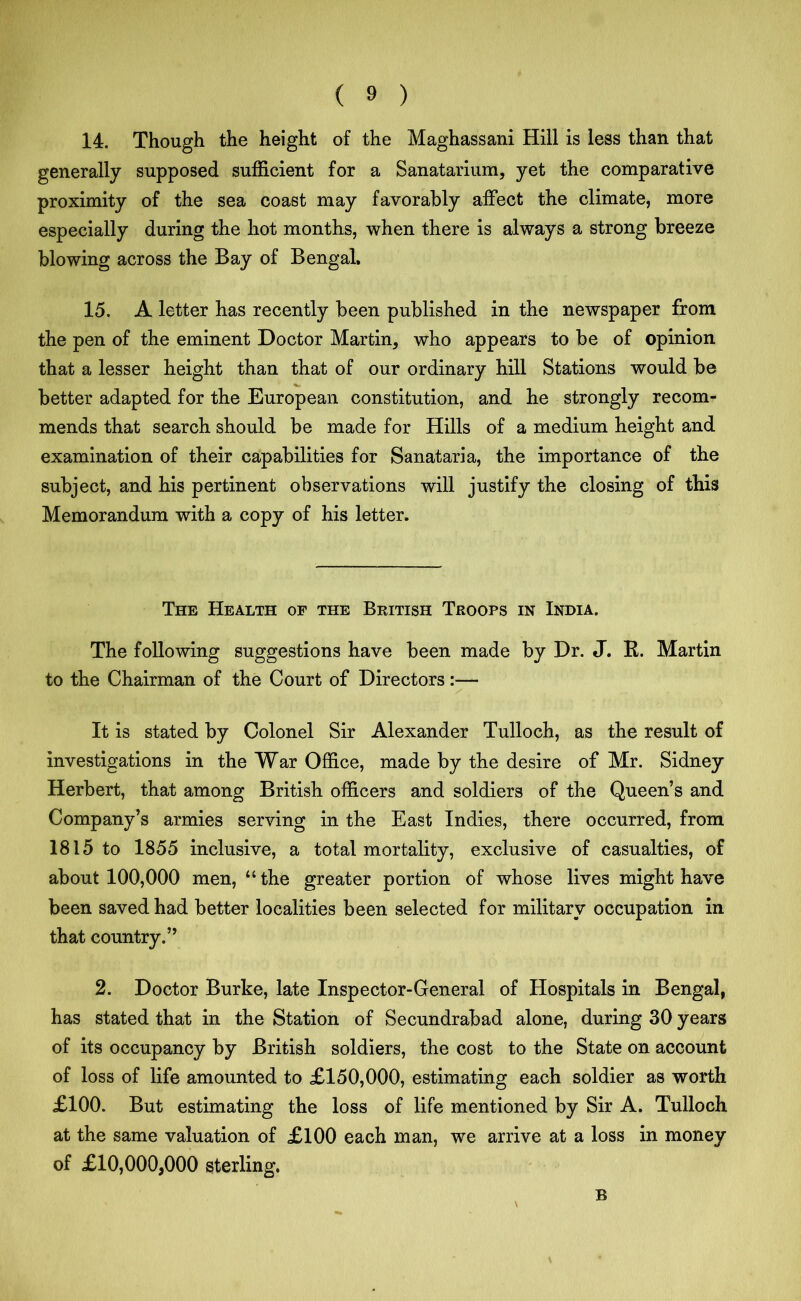 14. Though the height of the Maghassani Hill is less than that generally supposed sufficient for a Sanatarium, yet the comparative proximity of the sea coast may favorably affect the climate, more especially during the hot months, when there is always a strong breeze blowing across the Bay of Bengal, 15. A letter has recently been published in the newspaper from the pen of the eminent Doctor Martin, who appears to be of opinion that a lesser height than that of our ordinary hill Stations would be better adapted for the European constitution, and he strongly recom- mends that search should be made for Hills of a medium height and examination of their capabilities for Sanataria, the importance of the subject, and his pertinent observations will justify the closing of this Memorandum with a copy of his letter. The Health of the British Troops in India. The following suggestions have been made by Dr. J. R. Martin to the Chairman of the Court of Directors:— It is stated by Colonel Sir Alexander Tulloch, as the result of investigations in the War Office, made by the desire of Mr. Sidney Herbert, that among British officers and soldiers of the Queen’s and Company’s armies serving in the East Indies, there occurred, from 1815 to 1855 inclusive, a total mortality, exclusive of casualties, of about 100,000 men, “ the greater portion of whose lives might have been saved had better localities been selected for military occupation in that country.” 2. Doctor Burke, late Inspector-General of Hospitals in Bengal, has stated that in the Station of Secundrabad alone, during 30 years of its occupancy by British soldiers, the cost to the State on account of loss of life amounted to £150,000, estimating each soldier as worth £100. But estimating the loss of life mentioned by Sir A. Tulloch at the same valuation of £100 each man, we arrive at a loss in money of £10,000,000 sterling. B