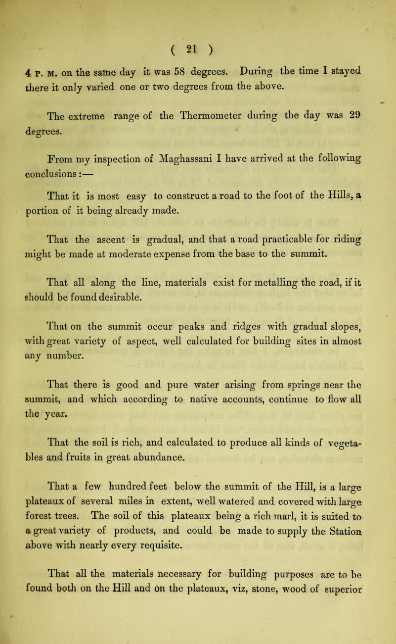 4 P. M. on the same day it was 58 degrees. During the time I stayed there it only varied one or two degrees from the above. The extreme range of the Thermometer during the day was 29 degrees. From my inspection of Maghassani I have arrived at the following conclusions:— That it is most easy to construct a road to the foot of the Hills, a portion of it being already made. That the ascent is gradual, and that a road practicable for riding might be made at moderate expense from the base to the summit. That all along the line, materials exist for metalling the road, if it should be found desirable. That on the summit occur peaks and ridges with gradual slopes, with great variety of aspect, well calculated for building sites in almost any number. That there is good and pure water arising from springs near the summit, and which according to native accounts, continue to flow all the year. That the soil is rich, and calculated to produce all kinds of vegeta- bles arid fruits in great abundance. That a few hundred feet below the summit of the Hill, is a large plateaux of several miles in extent, well watered and covered with large: forest trees. The soil of this plateaux being a rich marl, it is suited to a great variety of products, and could be made to supply the Station above with nearly every requisite. That all the materials necessary for building purposes are to be found both on the Hill and On the plateaux, viz, stone, wood of superior
