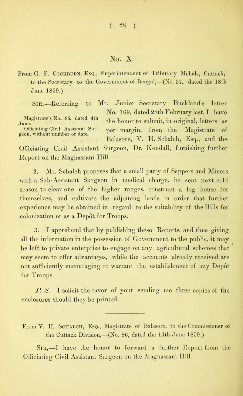 No. X. From G. F. Cockburn, Esq., Superintendent of Tributary Melials, Cuttack, to the Secretary to the Government of Bengal,—(No. 37, dated the 18th June 1859.) Sir,—Referring to Mr. Junior Secretary Bucldand’s letter No. 769, dated 28th February last, I have the honor to submit, in original, letters as per margin, from the Magistrate of Balasore,. Y. H. Schalch, Esq., and the Officiating Civil Assistant Surgeon, Dr. Kendall, furnishing further Report on the Maghassani Hill. Magistrate’s No. 86, dated 4th June. Officiating Civil Assistant Sur- geon, without number or date. 2. Mr. Schalch proposes that a small party of Sappers and Miners with a Sub-Assistant Surgeon in medical charge, be sent next cold season to clear one of the higher ranges, construct a log house for themselves, and cultivate the adjoining lands in order that further experience may be obtained in regard to the suitability of the Hills for colonization or as a Depot for Troops. 3. I apprehend that by-publishing these Reports, and thus giving all the information in the possession of Government to the public, it may be left to private enterprize to engage on any agricultural schemes that may seem to offer advantages, while the accounts already received are not sufficiently encouraging to warrant the establishment of any Depot for Troops. P. S.—I solicit the favor of your sending me three copies of the enclosures should they be printed. From Y. H. Schalch, Esq., Magistrate of Balasore, to the Commissioner of the Cuttack Division,—(No. 86, dated the 14th June 1859.) Sir,—I have the honor to forward a further Report from the Officiating Civil Assistant Surgeon on the Maghassani Hill.