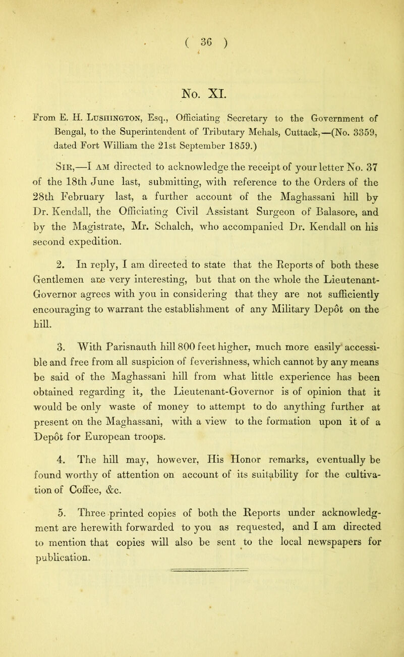 No. XI. From E. H. Lushington, Esq., Officiating Secretary to tlie Government of Bengal, to the Superintendent of Tributary Mehals, Cuttack,—(No. 3359, dated Fort William the 21st September 1859.) Sir,—I am directed to acknowledge the receipt of your letter No. 37 of the 18th June last, submitting, with reference to the Orders of the 28th February last, a further account of the Maghassani hill by Dr. Kendall, the Officiating Civil Assistant Surgeon of Balasore, and by the Magistrate, Mr. Schalch, who accompanied Dr. Kendall on his second expedition. 2. In reply, I am directed to state that the Reports of both these Gentlemen ar.e very interesting, but that on the whole the Lieutenant- Governor agrees with you in considering that they are not sufficiently encouraging to warrant the establishment of any Military Depot on the hill. 3. With Parisnauth hill 800 feet higher, much more easily accessi- ble and free from all suspicion of feverishness, which cannot by any means be said of the Maghassani hill from what little experience has been obtained regarding it, the Lieutenant-Governor is of opinion that it would be only waste of money to attempt to do anything further at present on the Maghassani, with a view to the formation upon it of a Depot for European troops. 4. The hill may, however, His Honor remarks, eventually be found worthy of attention on account of its suitability for the cultiva- tion of Coffee, &c. 5. Three printed copies of both the Reports under acknowledg- ment are herewith forwarded to you as requested, and I am directed to mention that copies will also be sent to the local newspapers for publication.