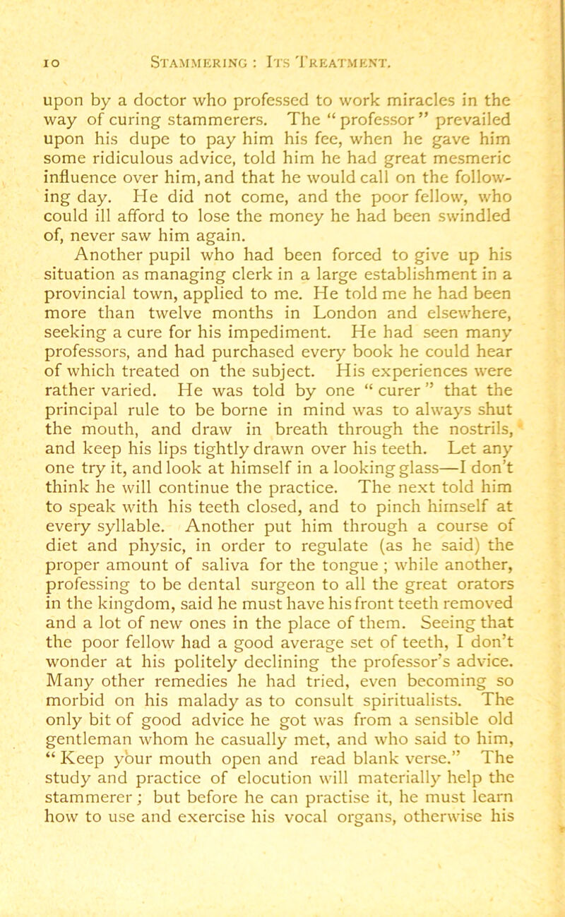 upon by a doctor who professed to work miracles in the way of curing stammerers. The “ professor ” prevailed upon his dupe to pay him his fee, when he gave him some ridiculous advice, told him he had great mesmeric influence over him, and that he would call on the follow- ing day. He did not come, and the poor fellow, who could ill afford to lose the money he had been swindled of, never saw him again. Another pupil who had been forced to give up his situation as managing clerk in a large establishment in a provincial town, applied to me. He told me he had been more than twelve months in London and elsewhere, seeking a cure for his impediment. He had seen many professors, and had purchased every book he could hear of which treated on the subject. His experiences were rather varied. He was told by one “ curer ” that the principal rule to be borne in mind was to always shut the mouth, and draw in breath through the nostrils, and keep his lips tightly drawn over his teeth. Let any one try it, and look at himself in a looking glass—I don’t think he will continue the practice. The next told him to speak with his teeth closed, and to pinch himself at every syllable. Another put him through a course of diet and physic, in order to regulate (as he said) the proper amount of saliva for the tongue ; while another, professing to be dental surgeon to all the great orators in the kingdom, said he must have his front teeth removed and a lot of new ones in the place of them. Seeing that the poor fellow had a good average set of teeth, I don’t wonder at his politely declining the professor’s advice. Many other remedies he had tried, even becoming so morbid on his malady as to consult spiritualists. The only bit of good advice he got was from a sensible old gentleman whom he casually met, and who said to him, “ Keep your mouth open and read blank verse.” The study and practice of elocution will materially help the stammerer; but before he can practise it, he must learn how to use and exercise his vocal organs, otherwise his