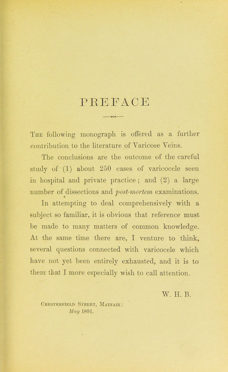 PREFACE The following monograph is offered as a lurtlier contribution to the literature of Varicose Veins. The conclusions are the outcome of the careful study of (1) about 250 cases of varicocele seen in hospital and private practice ; and (2) a large number of dissections and post-mortem examinations. In attempting to deal comprehensively with a subject so familiar, it is obvious that reference must be made to many matters of common knowledge. At the same time there are, I venture to think, several questions connected with varicocele which have not yet been entirely exhausted, and it is to them that I more especially wish to call attention. Chesterfield Street, Mayfair : May 1891. W. H. B.