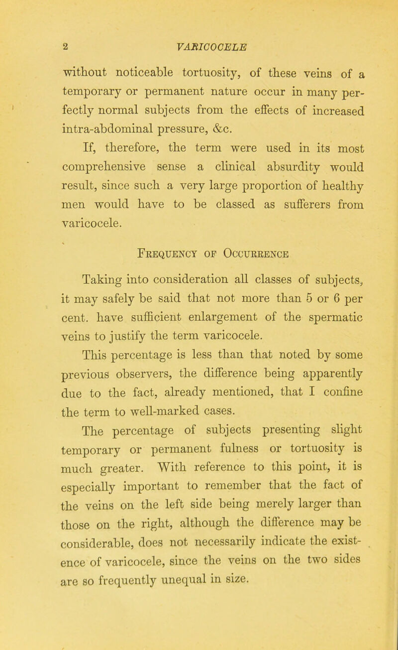 without noticeable tortuosity, of these veins of a temporary or permanent nature occur in many per- fectly normal subjects from the effects of increased intra-abdominal pressure, &c. If, therefore, the term were used in its most comprehensive sense a clinical absurdity would result, since such a very large proportion of healthy men would have to be classed as sufferers from varicocele. Frequency of Occurrence Taking into consideration all classes of subjects, it may safely be said that not more than 5 or 6 per cent, have sufficient enlargement of the spermatic veins to justify the term varicocele. This percentage is less than that noted by some previous observers, the difference being apparently due to the fact, already mentioned, that I confine the term to well-marked cases. The percentage of subjects presenting slight temporary or permanent fulness or tortuosity is much greater. With reference to this point, it is especially important to remember that the fact of the veins on the left side being merely larger than those on the right, although the difference may be considerable, does not necessarily indicate the exist- ence of varicocele, since the veins on the two sides are so frequently unequal in size.