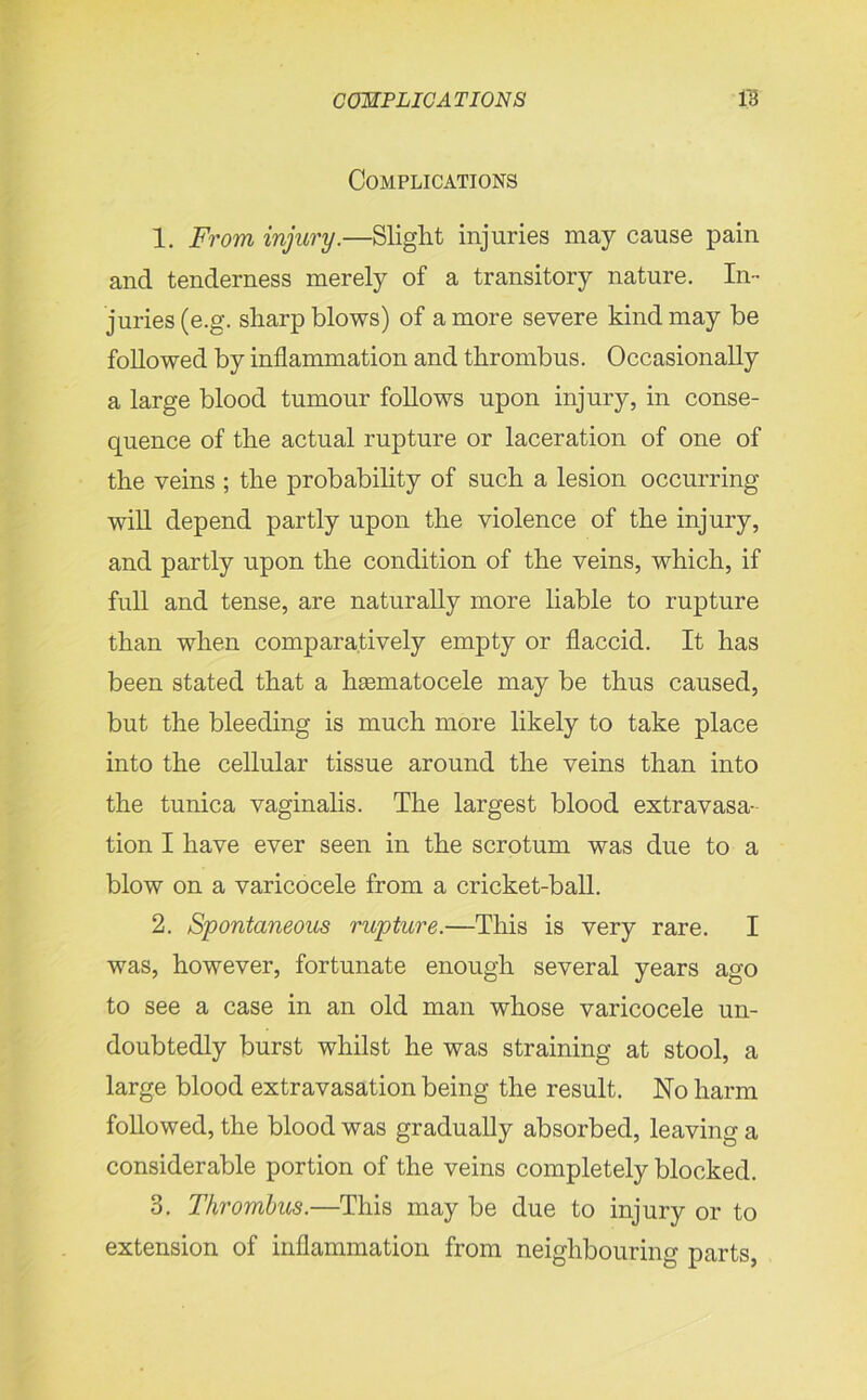 Complications 1. From injury.—Slight injuries may cause pain and tenderness merely of a transitory nature. In- juries (e.g. sharp blows) of a more severe kind may be followed by inflammation and thrombus. Occasionally a large blood tumour follows upon injury, in conse- quence of the actual rupture or laceration of one of the veins ; the probability of such a lesion occurring will depend partly upon the violence of the injury, and partly upon the condition of the veins, which, if full and tense, are naturally more liable to rupture than when comparatively empty or flaccid. It has been stated that a heematocele may be thus caused, but the bleeding is much more likely to take place into the cellular tissue around the veins than into the tunica vaginalis. The largest blood extravasa- tion I have ever seen in the scrotum was due to a blow on a varicocele from a cricket-ball. 2. Spontaneous rupture.—This is very rare. I was, however, fortunate enough several years ago to see a case in an old man whose varicocele un- doubtedly burst whilst he was straining at stool, a large blood extravasation being the result. No harm followed, the blood was gradually absorbed, leaving a considerable portion of the veins completely blocked. 3. Thrombus.—This may be due to injury or to extension of inflammation from neighbouring parts,