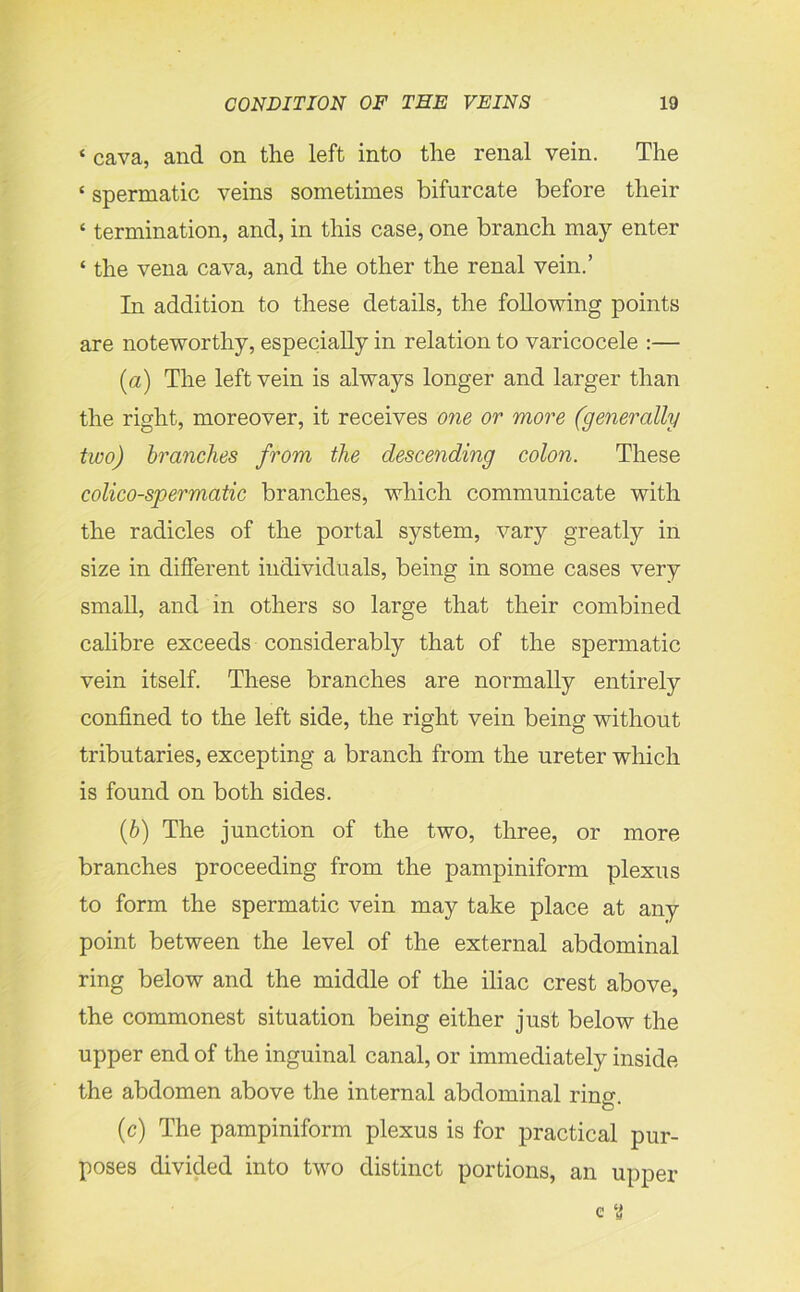 ‘ cava, and on the left into the renal vein. The * spermatic veins sometimes bifurcate before their ‘ termination, and, in this case, one branch may enter ‘ the vena cava, and the other the renal vein.’ In addition to these details, the following points are noteworthy, especially in relation to varicocele :— (a) The left vein is always longer and larger than the right, moreover, it receives one or more (generally two) branches from the descending colon. These colico-spermatic branches, which communicate with the radicles of the portal system, vary greatly in size in different individuals, being in some cases very small, and in others so large that their combined calibre exceeds considerably that of the spermatic vein itself. These branches are normally entirely confined to the left side, the right vein being without tributaries, excepting a branch from the ureter which is found on both sides. (b) The junction of the two, three, or more branches proceeding from the pampiniform plexus to form the spermatic vein may take place at any point between the level of the external abdominal ring below and the middle of the iliac crest above, the commonest situation being either just below the upper end of the inguinal canal, or immediately inside the abdomen above the internal abdominal rino- o * (c) The pampiniform plexus is for practical pur- poses divided into two distinct portions, an upper e ‘i