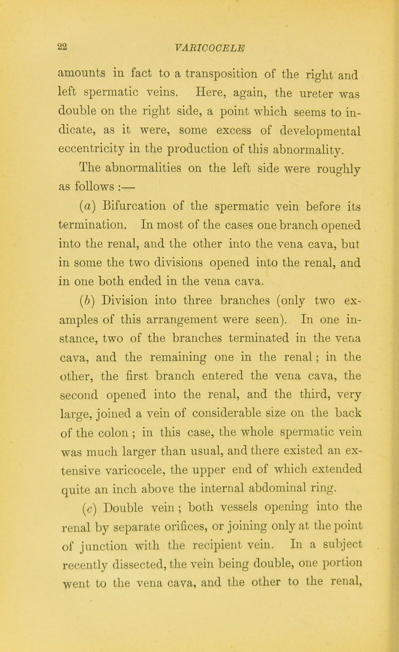 amounts in fact to a transposition of the right and left spermatic veins. Here, again, the ureter was double on the right side, a point which seems to in- dicate, as it were, some excess of developmental eccentricity in the production of this abnormality. The abnormalities on the left side were roughly as follows :— (a) Bifurcation of the spermatic vein before its termination. In most of the cases one branch opened into the renal, and the other into the vena cava, but in some the two divisions opened into the renal, and in one both ended in the vena cava. (b) Division into three branches (only two ex- amples of this arrangement were seen). In one in- stance, two of the branches terminated in the vena cava, and the remaining one in the renal; in the other, the first branch entered the vena cava, the second opened into the renal, and the third, very large, joined a vein of considerable size on the back of the colon ; in this case, the whole spermatic vein was much larger than usual, and there existed an ex- tensive varicocele, the upper end of which extended quite an inch above the internal abdominal ring. (c) Double vein ; both vessels opening into the renal by separate orifices, or joining only at the point of junction with the recipient vein. In a subject recently dissected, the vein being double, one portion went to the vena cava, and the other to the renal,