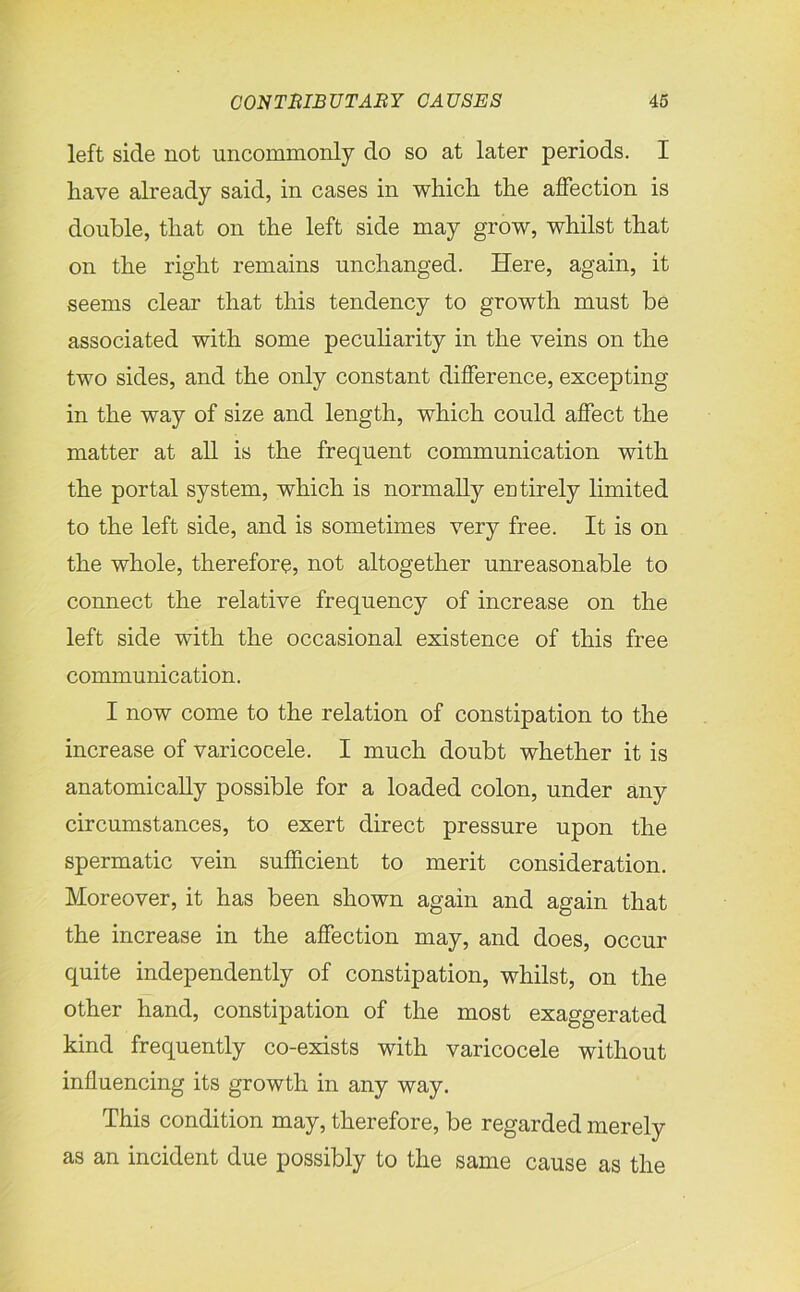 left side not uncommonly do so at later periods. I have already said, in cases in which the affection is double, that on the left side may grow, whilst that on the right remains unchanged. Here, again, it seems clear that this tendency to growth must be associated with some peculiarity in the veins on the two sides, and the only constant difference, excepting in the way of size and length, which could affect the matter at all is the frequent communication with the portal system, which is normally entirely limited to the left side, and is sometimes very free. It is on the whole, therefore, not altogether unreasonable to connect the relative frequency of increase on the left side with the occasional existence of this free communication. I now come to the relation of constipation to the increase of varicocele. I much doubt whether it is anatomically possible for a loaded colon, under any circumstances, to exert direct pressure upon the spermatic vein sufficient to merit consideration. Moreover, it has been shown again and again that the increase in the affection may, and does, occur quite independently of constipation, whilst, on the other hand, constipation of the most exaggerated kind frequently co-exists with varicocele without influencing its growth in any way. This condition may, therefore, be regarded merely as an incident due possibly to the same cause as the