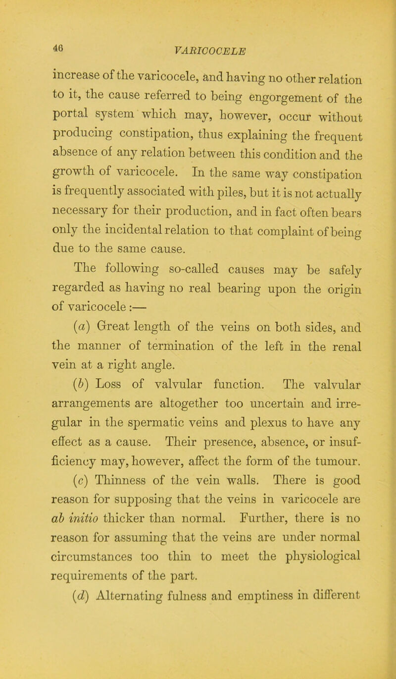 increase of tlie varicocele, and having no other relation to it, the cause referred to being engorgement of the portal system which may, however, occur without producing constipation, thus explaining the frequent absence of any relation between this condition and the growth of varicocele. In the same way constipation is frequently associated with piles, but it is not actually necessary for their production, and in fact often bears only the incidental relation to that complaint of being due to the same cause. The following so-called causes may be safely regarded as having no real bearing upon the origin of varicocele:— (a) Great length of the veins on both sides, and the manner of termination of the left in the renal vein at a right angle. (b) Loss of valvular function. The valvular arrangements are altogether too uncertain and irre- gular in the spermatic veins and plexus to have any effect as a cause. Their presence, absence, or insuf- ficiency may, however, affect the form of the tumour. (c) Thinness of the vein walls. There is good reason for supposing that the veins in varicocele are ab initio thicker than normal. Further, there is no reason for assuming that the veins are under normal circumstances too thin to meet the physiological requirements of the part. (d) Alternating fulness and emptiness in different