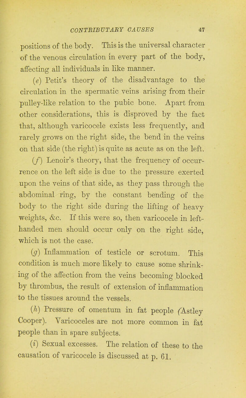 positions of the body. This is the universal character of the venous circulation in every part of the body, affecting all individuals in like manner. (e) Petit’s theory of the disadvantage to the circulation in the spermatic veins arising from their pulley-like relation to the pubic bone. Apart from other considerations, this is disproved by the fact that, although varicocele exists less frequently, and rarely grows on the right side, the bend in the veins on that side (the right) is quite as acute as on the left. (/) Lenoir’s theory, that the frequency of occur- rence on the left side is due to the pressure exerted upon the veins of that side, as they pass through the abdominal ring, by the constant bending of the body to the right side during the lifting of heavy weights, &c. If this were so, then varicocele in left- handed men should occur only on the right side, which is not the case. (g) Inflammation of testicle or scrotum. This condition is much more likely to cause some shrink- ing of the affection from the veins becoming blocked by thrombus, the result of extension of inflammation to the tissues around the vessels. {h) Pressure of omentum in fat people (Astley Cooper). Yaricoceles are not more common in fat people than in spare subjects. (i) Sexual excesses. The relation of these to the causation of varicocele is discussed at p. 61.