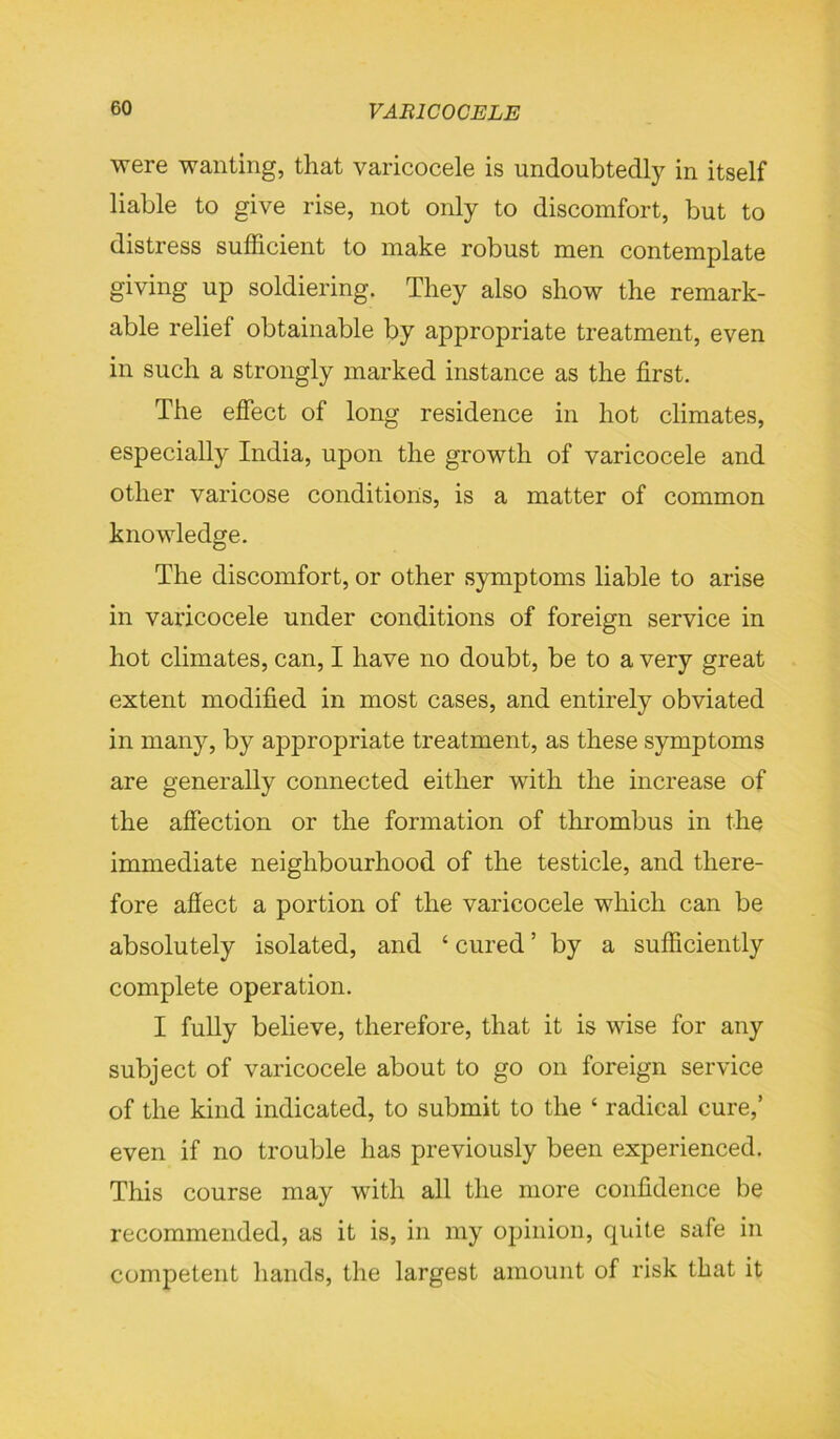 were wanting, that varicocele is undoubtedly in itself liable to give rise, not only to discomfort, but to distress sufficient to make robust men contemplate giving up soldiering. They also show the remark- able relief obtainable by appropriate treatment, even in such a strongly marked instance as the first. The effect of long residence in hot climates, especially India, upon the growth of varicocele and other varicose conditions, is a matter of common knowledge. The discomfort, or other symptoms liable to arise in varicocele under conditions of foreign service in hot climates, can, I have no doubt, be to a very great extent modified in most cases, and entirely obviated in many, by appropriate treatment, as these symptoms are generally connected either with the increase of the affection or the formation of thrombus in the immediate neighbourhood of the testicle, and there- fore affect a portion of the varicocele which can be absolutely isolated, and ‘ cured ’ by a sufficiently complete operation. I fully believe, therefore, that it is wise for any subject of varicocele about to go on foreign service of the kind indicated, to submit to the ‘ radical cure,’ even if no trouble has previously been experienced. This course may with all the more confidence be recommended, as it is, in my opinion, quite safe in competent hands, the largest amount of risk that it