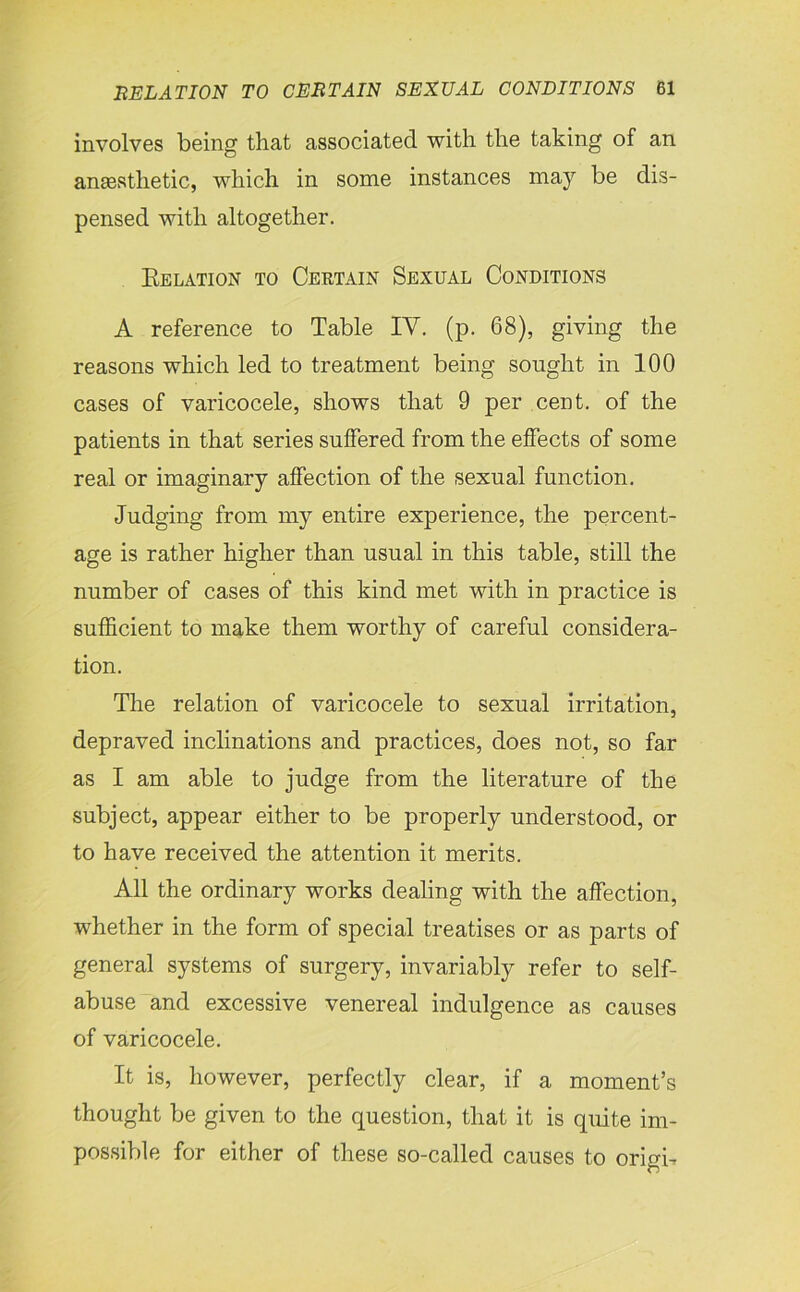 involves being that associated with the taking of an ansesthetic, which in some instances may be dis- pensed with altogether. Relation to Certain Sexual Conditions A reference to Table IV. (p. 68), giving the reasons which led to treatment being sought in 100 cases of varicocele, shows that 9 per cent, of the patients in that series suffered from the effects of some real or imaginary affection of the sexual function. Judging from my entire experience, the percent- age is rather higher than usual in this table, still the number of cases of this kind met with in practice is sufficient to make them worthy of careful considera- tion. The relation of varicocele to sexual irritation, depraved inclinations and practices, does not, so far as I am able to judge from the literature of the subject, appear either to be properly understood, or to have received the attention it merits. All the ordinary works dealing with the affection, whether in the form of special treatises or as parts of general systems of surgery, invariably refer to self- abuse and excessive venereal indulgence as causes of varicocele. It is, however, perfectly clear, if a moment’s thought be given to the question, that it is quite im- possible for either of these so-called causes to origin