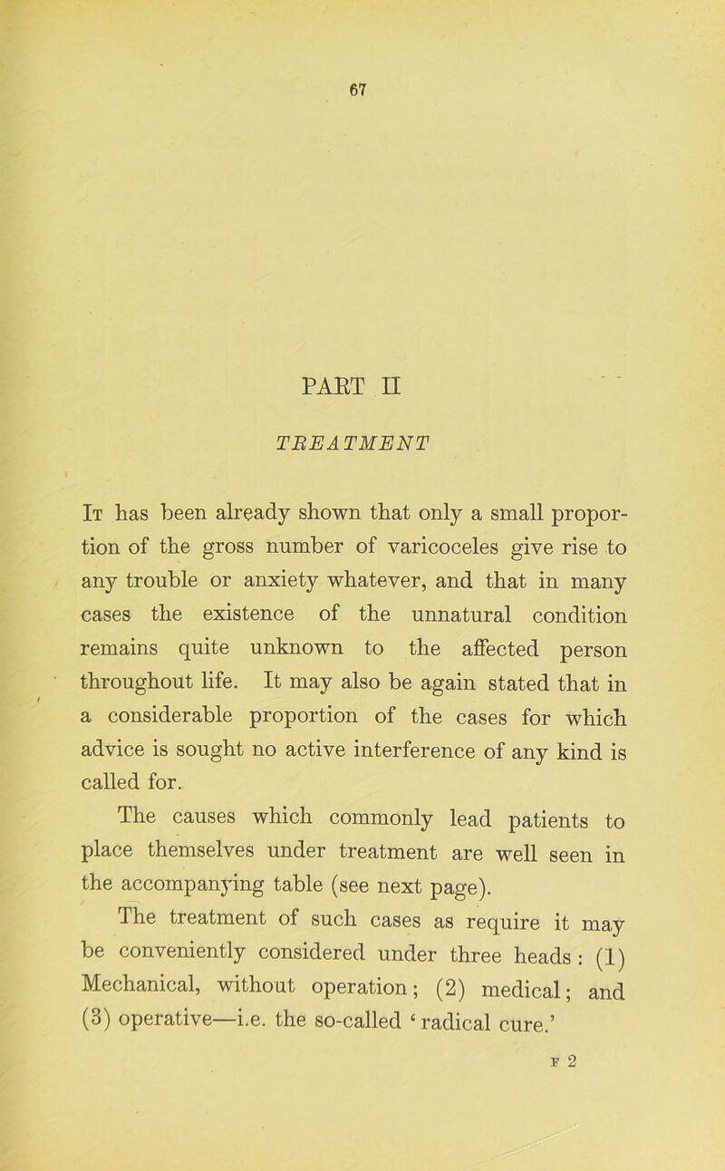 PAET II TREATMENT It has been already shown that only a small propor- tion of the gross number of varicoceles give rise to any trouble or anxiety whatever, and that in many cases the existence of the unnatural condition remains quite unknown to the affected person throughout life. It may also be again stated that in a considerable proportion of the cases for which advice is sought no active interference of any kind is called for. The causes which commonly lead patients to place themselves under treatment are well seen in the accompanying table (see next page). The treatment of such cases as require it may be conveniently considered under three heads : (I) Mechanical, without operation; (2) medical; and (3) operative—i.e. the so-called ‘radical cure.’ F 2